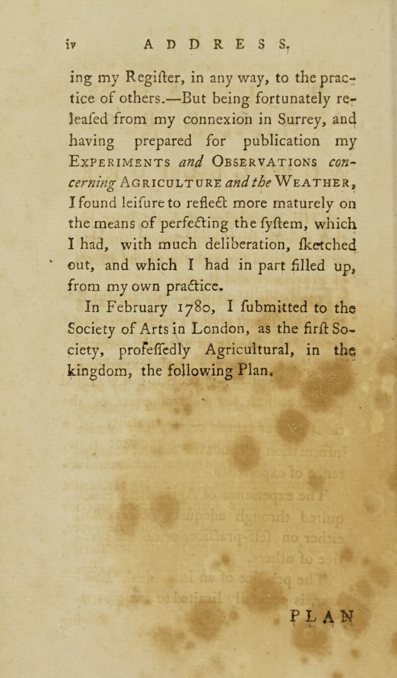 ing my Regifter, in any way, to the prac- tice of others.—But being fortunately re^ leafed from my connexion in Surrey, and having prepared for publication my Experiments and Observations con^ cerning Agriculture Weather, I found leifureto refledl more maturely on the means of perfefting thefyftem, which I had, with much deliberation, fketched^ ' out, and which I had in part filled up, from my own pradtice. In February 1780, I fubmitted to the Society of Arts in London, as the firft So- ciety, profeflcdly Agricultural, in the kingdom, the following Plan, plan ' ^ . I *