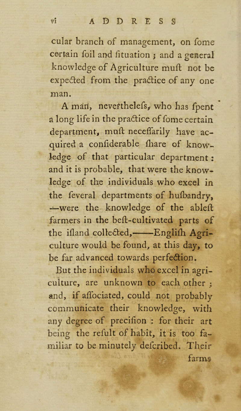 n ADDRESS cular branch of management, on fome certain foil and fituation ; and a general knowledge of Agriculture mufl not be expedled from the pradlice of any one man. A marl, nevefthelefsy who has fpent a long life in the practice of fome certain department, mufl: neceffarily have ac- quired a confiderable fliare of know- ledge of that particular department 2 and it is probable, that were the know- ledge* of the individuals who excel in the feveral departments of hulbandry, —were the knowledge of the ableft farmers in the bell-cultivated parts of the illand collefted, Englilh Agri- culture would be found, at this day, to be far advanced towards perfedlion. But the individuals who excel in agri- culture, are unknown to each other ; and, if alTociated, could not probably communicate their knowledge, with any degree of precilion : for their art being the refult of habit, it is too fa- miliar to be minutely deferibed. Their farms ♦