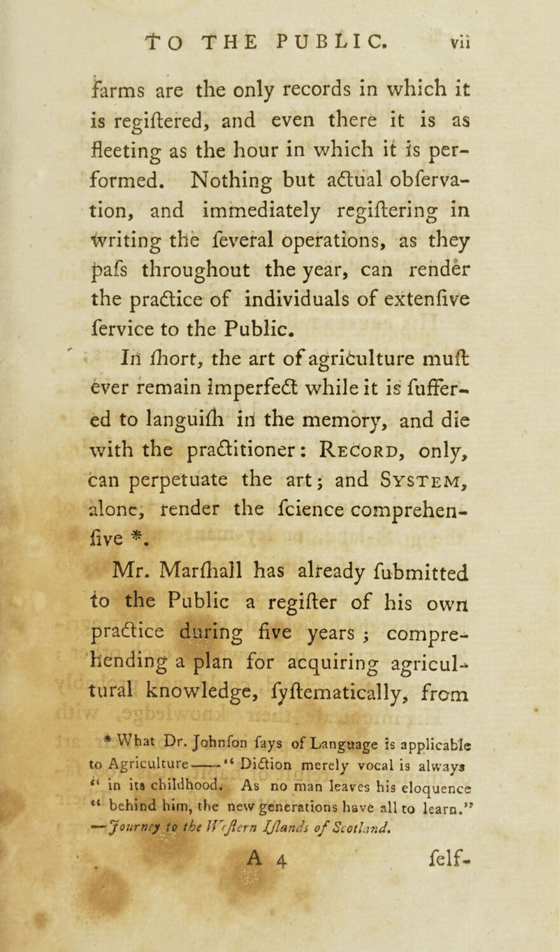 • % • • farms are the only records in which it is regiftered, and even there it is as fleeting as the hour in which it is per- formed. Nothing but adiial obferva- tion, and immediately rcgiftering in Writing the feveral operations, as they l^afs throughout the year, can render the pradtice of individuals of extenfive fervice to the Public. Ih ihort, the art of agriculture muft ever remain imperfedl while it is fiiffer- ed to languiih iii the memory, and die with the pradtitioner: Record, only, can perpetuate the art; and System, alone, render the fcience comprehen- five Mr. Marfliall has already fubmitted to the Public a regifter of his own practice during five years ; compre- hending a plan for acquiring agricul-* tural knowledge, fyflematically, from * What Dr. Johnfon fays of Language is applicable to Agriculture “ Di(5tion merely vocal is always in its childhood; As no man leaves his eloquence ** behind him, the new generations have all to learn.” Journey.i^the IV/Jicrn JJlands of Scotla7id» A 4 felf-