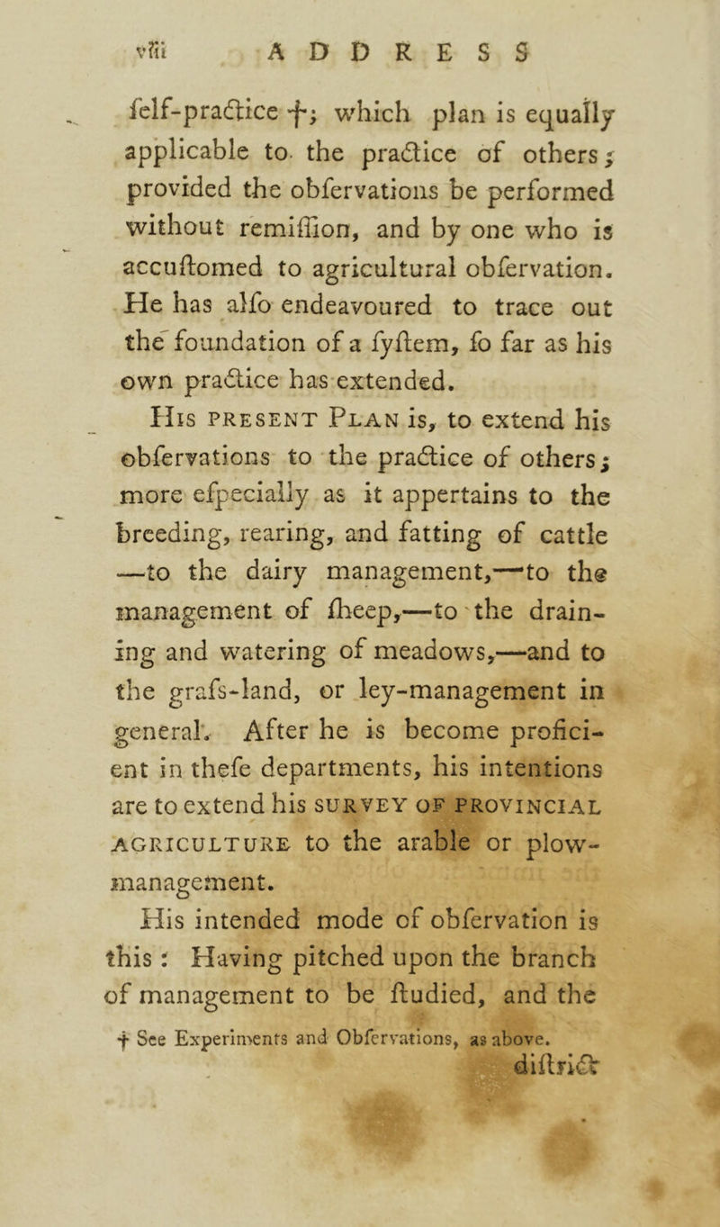 felf-pra6tice which plan is equally applicable to. the pradice of others ^ provided the obfervations be performed without remiffion, and by one who is accuftomed to agricultural obfervation. He has alfo endeavoured to trace out the^ foundation of a fyftem, fo far as his own pradlice has-extended. His present Plan is, to extend his obfervations to the pradice of others; more efpeciaily as it appertains to the breeding, rearing, and fatting of cattle —^^to the dairy management,—to th@ management of fheep,—to the drain- ing and watering of meadows,—and to the grafs-land, or Jey-management in general*. After he is become profici- ent in thefe departments, his intentions are to extend his survey of provincial AGRICULTURE to the arable or plow- management. His intended mode of obfervation is this t Having pitched upon the branch of management to be fludied, and the •f See Experiments and Obfervations, as above. jjmdiftndlr t