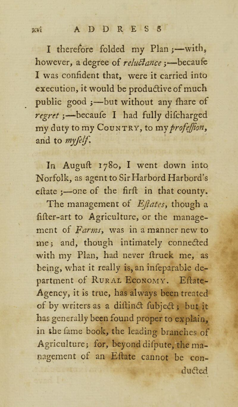 I therefore folded my Plan;—with, however, a degree of reluBance;—becaufc I was confident that, were it carried into execution, it would be productive of much public good 5—but without any fhare of regret \—becaufe I had fully difcharged my duty to my Country, to mjprofejjiony arid to myfelf. In Auguft 1780, I went down into Norfolk, as agent to Sir Harbord Harbord's eftate 3—one of the lirft in that county. The management of EJiatesy though a fifter-art to Agriculture, or the manage- ment of Farmsy was in a manner new to me 5 and, though intimately connected with my Plan, had never ftruck me, as being, what it really is, an infeparable de- partment of Rural Economy. Eflate- Agency, it is true, has always been treated of by writers as a diftInCt fubjeCt; but it has generally been found proper to explain, in the fame book, the leading branches of Agriculture^ for, beyond difpute, the ma- nagement of an Eftate cannot be con- ducted