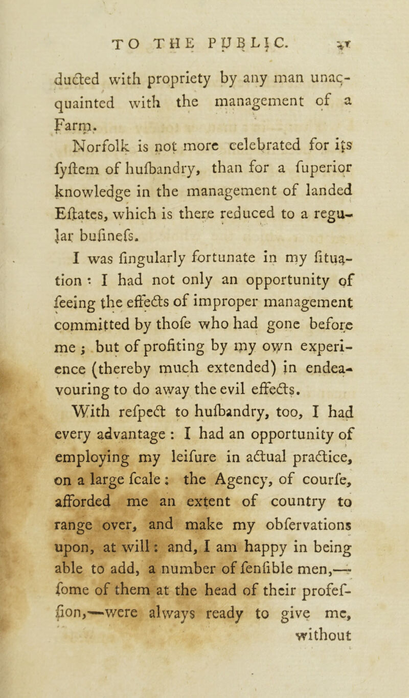 ^ • N. A duded with propriety by any man unac- quainted with the management of a Farm. Norfolk is not more celebrated for ijs fyftem of hufbandry, than for a fuperior knowledge in the management of landed Eftates, which is there reduced to a regu- lar bufinefs. I was fingularly fortunate in my fitu^- tion t I had not only an opportunity of feeing the effeds of improper management committed by thofe who had gone before me ; but of profiting by my own experi- ence (thereby much extended) in endea- vouring to do away the evil effeds. With refped to hufbandry, too, I had every advantage : I had an opportunity of employing my leifure in adual pradice, on a large fcale ; the Agency, of courfe, afforded ine an extent of country to range over, and make my obfervations upon, at will: and, I am happy in being able to add, a number of fenfible men,-4 fome of them at the head of their profef- fion,—‘Were always ready to give me, without