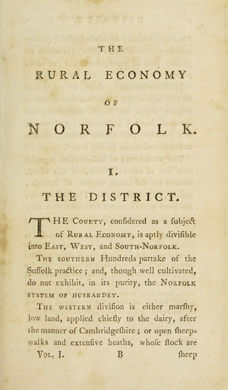 THE EURAL ECONOMY O F NORFOLK I, THE DISTRICT. '^ HE County, confidered as a fubjeft; JL of Rural Economy, is aptly divifible into East, West, and South-Norfolk. The southern Hundreds partake of the Suffolk practice ; and, though well cultivated, do not exhibit, in its purity, the Norfolk SYSTEM OF HUSBANDRY. The western divifion is either niarfhy, Jow land, applied chiefly to the dairy, after the manner of Cambridgefliire ; or open flieep- walks and extendve heaths, whofe flock are