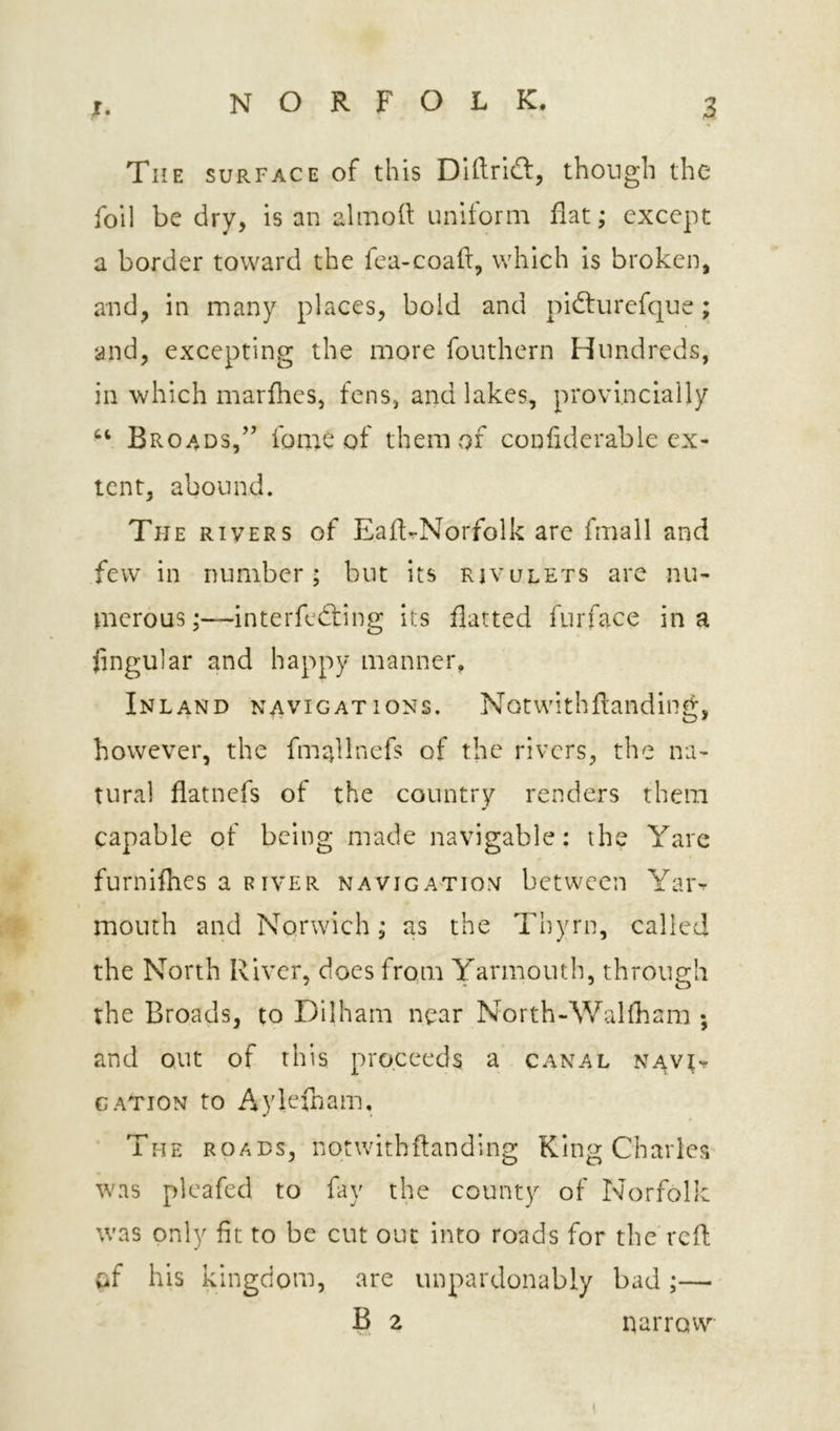 The surface of this Dlftrldt, though the foil be dry, is an alinoh; uniform flat; except a border toward the fea-coaft, which is broken, and, in many places, bold and pidturefque; and, excepting the more fouthern Hundreds, in which marfhes, fens, and lakes, provincially Broads,” fonie of them of confiderablc ex- tent, abound. The rivers of EaftrNorfolk are fmall and few in number; but its rjvulets are nu- merous ;—interfe(fting its flatted furface in a lingular and happy manner. Inland navigations. Notwithfianding, however, the fm^llnefs of the rivers, the na- tural flatnefs of the country renders them capable of being made navigable: the Yare furnifhes a river navigation between Yar^ mouth and Norwich; as the Thyrn, called the North River, does from Yarmouth, through the Broads, to Dilham near North-Walfham ; and out of this proceeds a canal nav^t CATION to Aylefbam. The roads, nqtwithftanding King Charles was plcafed to fay the county of Norfolk was only fit to be cut out into roads for the'reft tif his kingdom, are unpardonably bad ;— B 2 narrow