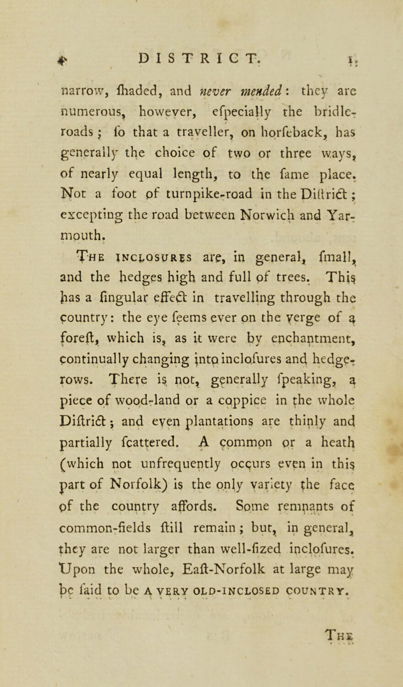 narrow, fhaded, and never mended: they are numerous, however, efpecially the bridle^ roads; lb that a trayeller, on hqrfeback, has generally the choice of two or three ways^ of nearly equal length, to the fame place. Not a foot pf turnpike-road in the Dillridt; excepting the road between Norwich and Yar-: niQUth. The jnc{,osur5s are, in general, fmall, and the hedges high and full of trees. Thi^ has a fingular effefl: in travelling through the country: the eye feems ever on the yerge of a foreft, which is, as it were by enchantment, continually changing ^nto inclpfures and hedge- rows. There is not, generally fpeaking, a piece of woqd^-land or a coppice in ^he whole Diftridl:; and even plantations are thinly and partially fcattered. A common pr a heath (which not unfrequently ocqurs even in thi^ part of Norfoiy is the only yariety the face pf the country affords. Some remnants of common-fields ftill remain ; but, in general, they are not larger than well-fized inclofures. Upon the whole, Eaft-Norfolk at large may be faid to be a very old-inclosed country. ** V'J.l* ■ » ■ -4 *• • . The • 4«