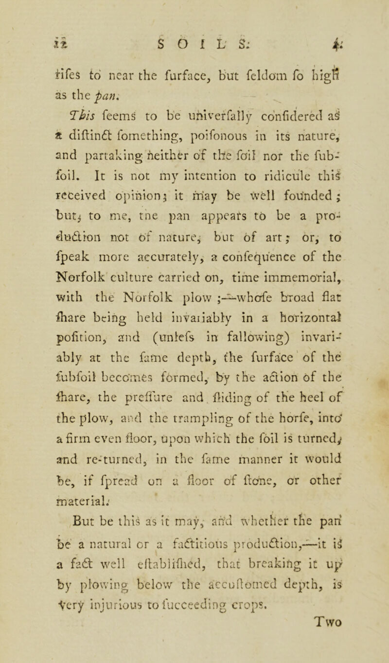 fifes to near the furface. Hut feldom fo higfi as the T^/s feems to be uhlveffally co'nfiderecl a dlflindl fomething, poifonous in its nature, and partaking neither of the foil nor the fub- foil. It is not my intention to ridicule thi^ received opinion^ it may be Well founded; but;^ to me, the pan appears to be a pro- dudron not of nature,- but of art; or; to fpeak more accurately, a cohfequ'ence of the Norfolk culture carried on, time immemorial, with the Norfolk plow ;-^whcrfe broad flat fliare being held invaiiably in a horizontal pofltion, and (unlefs in fallowing) invari- ably at the fame depth, the furface’of the fuhfoil becomes formed,- by the aclioh of the fhare, the prefllire and. Aiding of the heel of the plow, and the trampling of the horfe, into* a firm even floor, upon which the foil is turnedy and re-turned, in the fame manner it would be, if fpread on a floor of fteme, or other material; But be this as it may,- ah'd whether the pan be a natural or a factitious produd;ion,-^it •* a fad: well eflablifned, that breaking it up by plowing below the accuflomed depth, is •Very injurious tofucceeding crops. Two