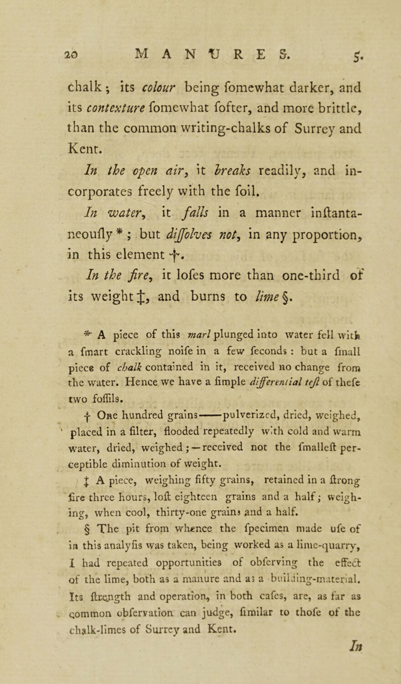 5* chalk; its colour being fomcwhat darker, and its contexture fomewhat fofter, and more brittle, than the common writing-chalks of Surrey and Kent. In the open air^ it breaks readily, and in- corporates freely with the foil. In water^ it falls in a manner inRanta- neoufly * ;, but diffolves not^ in any proportion, in this element ‘f'. In the fire^ it lofes more than one-third of its weight J, and burns to lime%. ^ A piece of this marl plunged into water fell witk a fmart crackling noife in a few feconds : but a finall piece of chalk contained in it, received no change from the water. Hence we have a limple differential teji of thcfe two foffils. -j- One hundred grains pulverized, dried, weighed, ‘ placed in a filter, flooded repeatedly with cold and warm water, dried, weighed ;— received not the fmallefl per- ceptible diminution of weight. J A piece, weighing fifty grains, retained in a ftrong £re three hours, loft eighteen grains and a half; weigh- ing, when cool, thirty-one grains and a half. § The pit from whence the fpecimen made ufe of in this analyfis was taken, being worked as a lime-quarry, X had repeated opportunities of obferving the effedt of the lime, both as a manure and as a building-material. Its flrejigth and operation, in both cafes, are, as far as ♦ common obfervation can judge, fimilar to thofe of the chalk-limes of Surrey and Kent. In