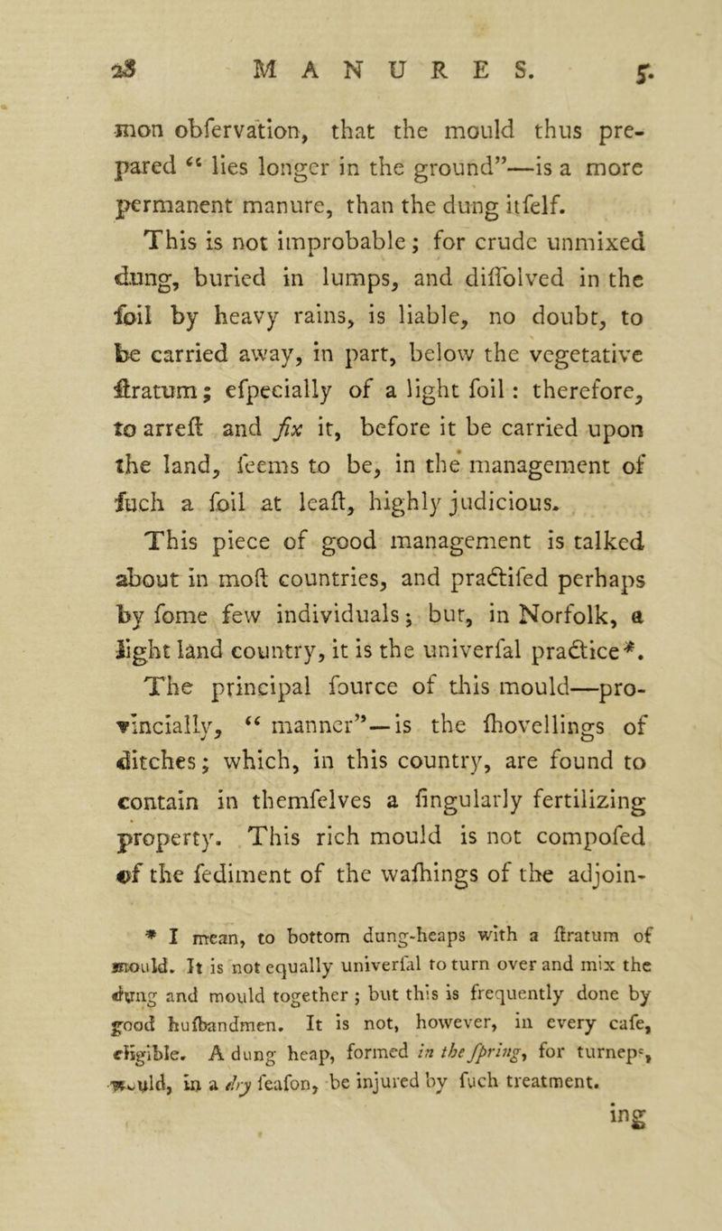 mon obfervation, that the mould thus pre- pared lies longer in the ground”—is a more permanent manure, than the dung itfelf. This is not improbable; for crude unmixed dung, buried in lumps, and dilTolved in the foil by heavy rains, is liable, no doubt, to be carried away, in part, below the vegetative firatum; efpeeially of a light foil: therefore, to arreft and fx it, before it be carried upon the land, feems to be, in the* management of fuch a foil at kail, highly judicious. This piece of good management is talked about in moft countries, and pradtifed perhaps by fome few individuals; bur, in Norfolk, a light land country, it is the univerfal pradtice^. The principal fource of tliis mould—pro- vinciaily, manner”—is the fhovellings of ditches; which, in this country, are found to contain in themfelves a fingularly fertilizing property. .This rich mould is not compofed the fediment of the wafhings of the adjoin- * I mean, to bottom dung-heaps with a flratum of mould. It is not equally univerfal to turn over and mix the and mould together ; but this is frequently done by g-ood hulbandmen. It is not, however, in every cafe, eligible, A dung heap, formed In thefpring^ for turnep=, -w^uld, in a tlry feafon, be injured by fuch treatment. ing