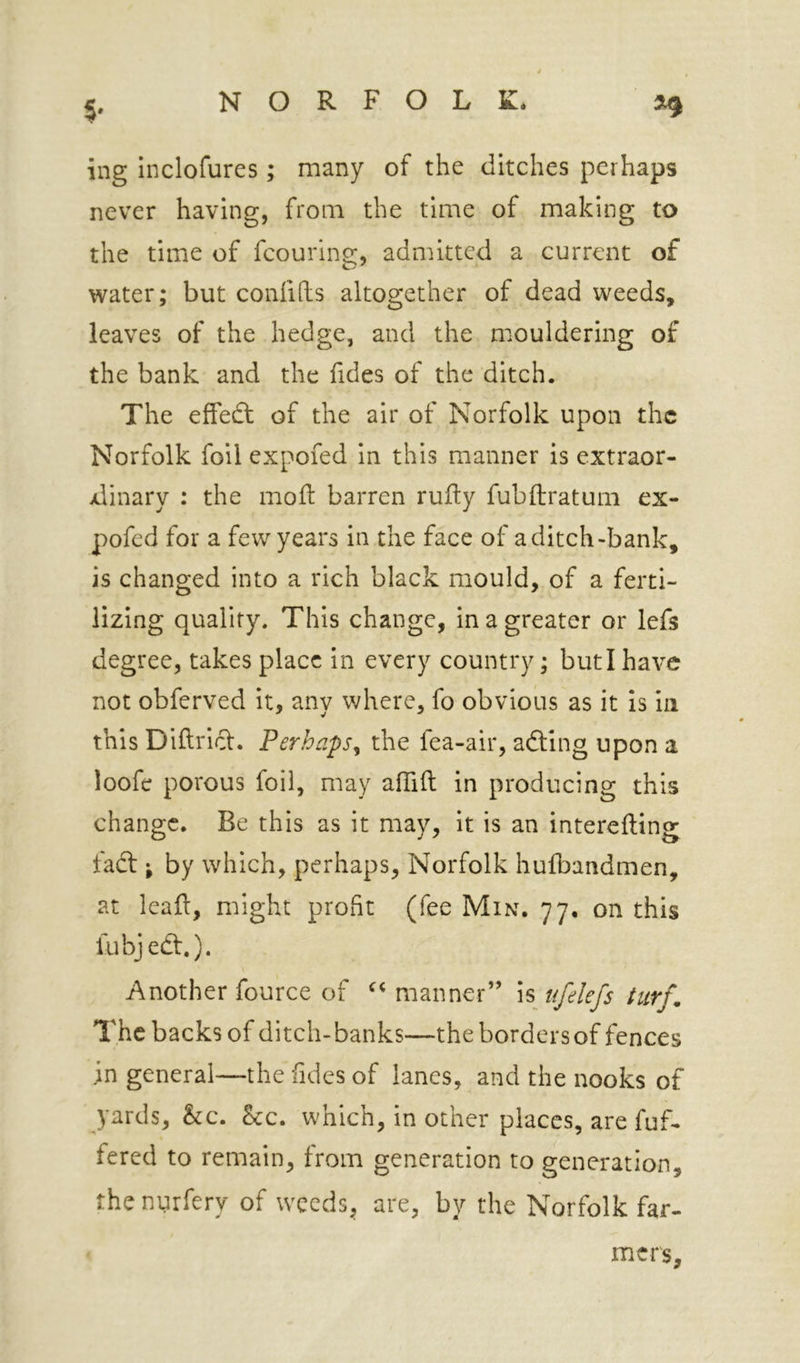 ing inclofures; many of the ditches perhaps never having, from the time of making to the time of fcouring, admitted a current of water; but confifts altogether of dead weeds, leaves of the hedge, and the mouldering of the bank and the Tides of the ditch. The effedt of the air of Norfolk upon the Norfolk foil expofed in this manner is extraor- xlinary : the mod: barren rufty fubftratum ex- pofed for a few years in the face of a ditch-bank, is changed into a rich black mould, of a ferti- lizing quality. This change, in a greater or lefs degree, takes place in every country; but I have not obferved it, any v;here, fo obvious as it is in this Diftricl. Perhaps^ the fea-air, adling upon a loofe porous foil, may affift in producing this change. Be this as it may, it is an interefting fadt; by which, perhaps, Norfolk hufbandmen, at lead, might profit (fee Min. 77. on this fubjedl.). Another fource of manner” \% ufekfs turf. The backs of ditch-banks—the borders of fences ;n general—the iides of lanes, and the nooks of yards, he. he. which, in other places, are fuf- fered to remain, from generation to generation, thenurfery of weeds, are, by the Norfolk far- mers.
