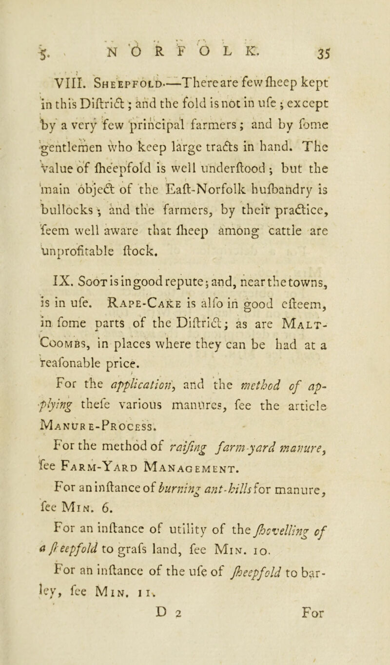 VIIL Sheepfold*—Thereare fewflieep kept in this Dlftrift ; khd the fold is not in ufc ; except by a very few ‘iWincipal farmers; and by feme ■gentlemen \vho keep large trafts in hand. The Value of fheepfold is well nnderftood *, but the main 6bje(3; of the Eaft-Norfolk hufbandry is * ' ■ » bullocks; and the farmers^ by their pradlice, feem well aware that llieep among cattle are unprofitable (lock. IX, Soot is in good repute; and, near the towns, i is in ufe. Rape-Cake is alfo in good efieem, in. fome oarts of the Difirid: as are Malt- tooMBS, in places where they can be had at a reafonable price. ^ , i > For the application^ and the method of ap- plying thefe various manures, fee the article Manur e-ProcesV. For the method of raifing far?n-yard manure^ fee Farm-Yard Management. For aninftanceof ant-killsior manure, fee Min. 6. For an infiance of utility of the /hovelling of a f-eepfold \.o gX2i{^ land, fee Min. io. For an infiance of the ufe of fheepfold to bar- ley, fee Min, ii. D 2 For