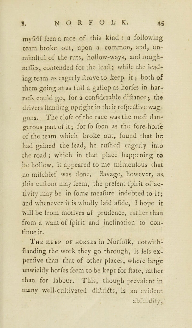 niyfelf lecn a race of this kind : a following team broke out, upon a common, and, un- mindful of the ruts, hollow-ways, and rough- neffes, contended for the lead ; while tiie lead- ing team as eagerly drove to keep it; both of them going at as full a gallop as horfes in har-i nefs could go, for a confidcFable didance *, the drivers danding upright in their refpedive wag- gons. The clofe of the race was the mod dan- O gerous part of it; for fo foon as the forc-horfe of the team which broke out, found that he had gained the lead, he rudied eagerly into the road ; which in that place happening to be hollow, it appeared to me miraculous that no mifehief was done. Savage, however, as. this cudom may feern, the prefent fpirit of ac- tivity maybe in fome meafure indebted to it; and whenever it is wholly laid afide, I hope it tvill be from motives gf prudence, rather than from a Want of fpirit and inclination to con- tinue it. The KEEP OF HORSES ill Norfolk, notwith- ✓ danding the work they go through, is lei's ex- penlive than that of other places, where large unwieldy horfes feem to be kept for date, rather than for labour. This, though prevalent in many w'sll-cultivated didrifls, is an evident abfurdity.