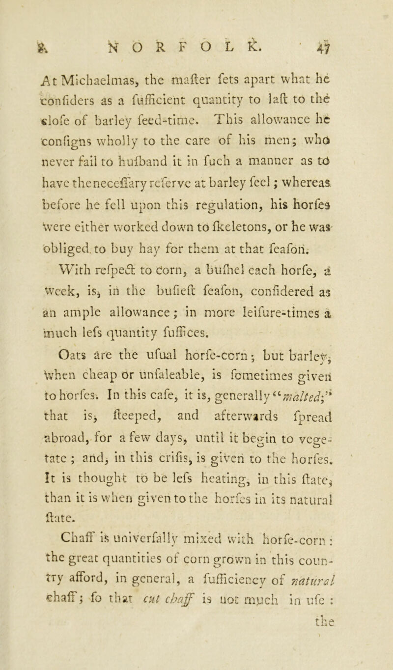 Michaelniasj the mafter fets apart what he conlklers as a fufficient quantity to laft to the clofe of barley feed-time. This allowance he configns wholly to the care 'of his men; who never fail to hulband it in fuch a manner as tO have thenecefiary referve at barley feel; whereas before he fell upon this regulation, his hories were either worked down to fkeletons, or he was obliged, to buy hay for them at that feafoii; With refpecl: to Corn, a bufliel each horfe, a 'iveek, is^ in the bufieft feafon, confidered as an ample allowance; in more leifure-times a,, much lefs quantity fuffices. Oats are the ufual horfe-cern *, but barlev; \vhen cheap or unfaleable, is fometimes given tohorfes; In this cafe, it is, generally that IS, fleeped, and afterwards fpread abroad,, for a few days, until it bet^in to veo-e- rate ; and^ in this crihs, is given to the horfes. It is thought to be lefs heating, in this flatc^ than it is when given to the horfes in its natural Rate. Chaff is univerfally mixed with horfe-corn : the great quantities of corn grown in this coun- try afford, in general, a fudiciency of natural chaff; fo that cut chaff is not mpeh in ufe : the