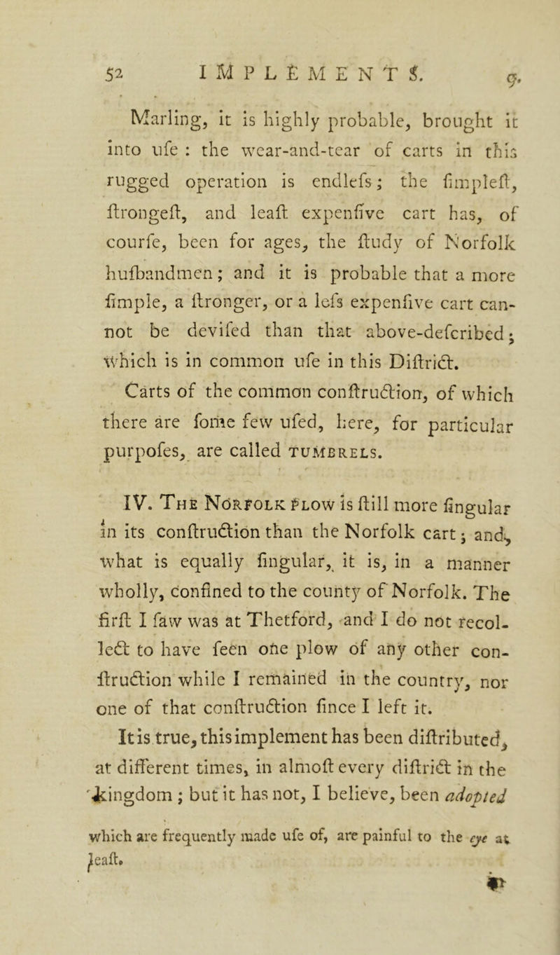 9* Marling, It is highly probable, brought it into life : the wcar-and-tear of carts in this rugged operation is endlefs; the fimpled, ftrongeft, and leaft expenhvc cart has, of courfe, been for ages^ the ftudy of Norfolk hufbandmen; and it is probable that a more limple, a ilronger, or a icfs expenfive cart can- not be devifed than that above-defcribed; ivhich is In common ufe In this Diftricf, Carts of the common conldrudion, of which there are foriie few ufed, here, for particular purpofes, are called tumbrels. IV. The Norfolk Flow Is dill more Angular in its conftrudion than the Norfolk cart 5 and^ what is equally Angular, it is, in a manner wholly, confined to the county of Norfolk. The firfl; I favv was at Thetford, 'and I do not recoi- led; to have feen ofie plow of any other con- ftrudion while I remained in the country, nor one of that confirudion fince I left it. It is true, this Implement has been diftributed, at different times, in almofl every difirid in the '■kingdom ; but it has not, I believe, been adopted which are frequently made ufe of, are painful to the ejt at