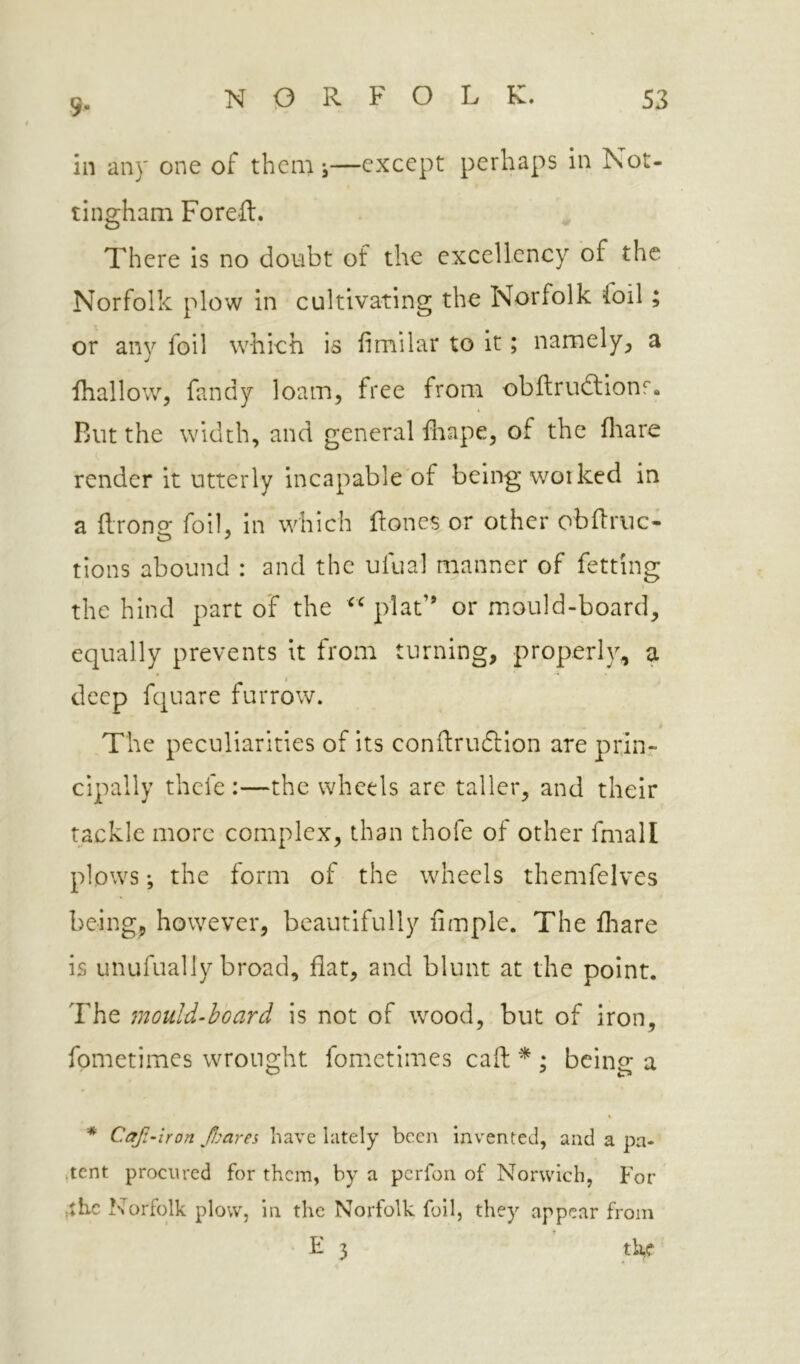 5- in any one of them j—except perhaps in Not- tingham Foreft. There is no doubt of the excellency of the Norfolk plow in cultivating the Norfolk foil; or any foil which is fimilar to it; namely^ a ihallow, fandy loam, free from obflrudlionr. Rut the width, and general fliape, of the fliare render it utterly incapable of being worked in a (Irono; foil, in which flones or other obRruc- tions abound : and the ufual manner of fetting the hind part of the plat” or mould-board, equally prevents it from turning, properly, a deep fquare furrow. The peculiarities of its condruftlon are prliir cipally thefe :—the wheels are taller, and their tackle more complex, than thofe of other fmall plows; the form of the wheels themfelves being, however, beautifully Ample. The fliare is unufually broad, flat, and blunt at the point. The mould-hoard is not of wood, but of iron, fometimes wrought fometimes call: * ; being a * Caf-iron fmres have lately been invented, and a pa- .tent procured for them, by a perfon of Norwich, For •the Norfolk plow, in the Norfolk foil, they appear from T F 3 tl\c