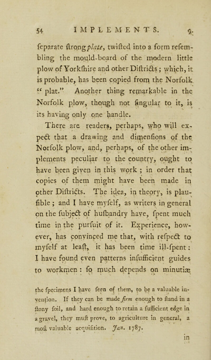 feparate ftrongpto^, twifted into a form refem- bling the mpuld-bcard of the modern little plow of YorkOiire and other Diftri6ls; which, it is probable, has been copied frorn the Norfolk. plat.’’ Another thing retnarkable in the Norfolk plow, though not fingulat to it, is its having only one handle. There are readers, perhaps, who will ex- pert that a drawing and diipenfipns of the Norfolk plow, and, perhaps, of the other im- plements peculiar to the country, ought to have been given in this work ; in order that copies of them rnight have been made iri other Dillridts. The idea, in theory, is plau- fible ; and I have myfelf, as writers in general on the fubjedt of hufbandry have, fpent much time in the purfuit of it. Experience, how- ever, has cpnyinced rne that, with refpedt to myfelf at leaf:, it has been time ill-fpent: I have found even patterns infufficient guides to workmen : fo much depends on minuti^ the fpecimens I have feen of them, to be a valuable in- vention. If they can be made firm enough to fland in a flony foil, and hard enough to retain a fufficient edge in a <Travel, they muft prove, to agriculture in general, a i * moil valuable acquifition. Jan* ^7^7* • in