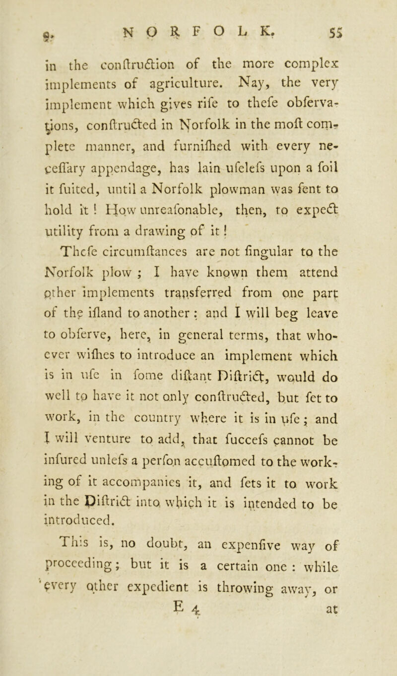 9r in the condrndion of the more complex implements of agriculture. Nay, the very implement which gives rife to thefe obferva- yons, conftrucSed in blorfolk in the moft coni- plete manner, and furnifhed with every ne- ceflary appendage, has lain ufelefs upon a foil it fuited, until a Norfolk plowman was fent to hold it ! How unreafonable, then, to expedt utility from a drawing of it! Thefe circumftances are not lingular to the Norfolk plow ; I have known them attend qther implements transferred from one part I of th^ Hand to another : and I will beg leave to obferve, here, in general terms, that who- ever willies to introduce an implement which is in ufe in fome diftant Diftridf, would do well to have it not only conftrudted, but fet to work, in the country where it is in ufe ; and I will venture to add, that fuccefs cannot be infured unlefs a perfo.n accultomed to the work-? ing of it accompanies it, and fets it to work in the Diftrid into, which it is intended to be introduced. Tins is, no doubt, an expenlive way of proceeding; but it is a certain one : while ’^very other expedient is throwing away, or 4 at