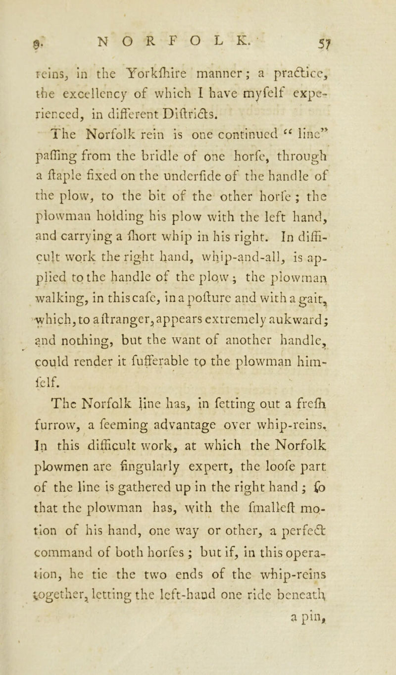 Tcins^ in the Yorkfhire manner; a practice, the excellency of which I have myfelt expe- rienced, in different Diftricls. The Norfolk rein is one continued line’^ paffmg from the bridle of one horfe, through a ftaple fixed on the underfide of the handle of the plow, to the bit of the other horfe ; the plowman holding his plow with the left hand, and carrying a flrort whip in his right. In diffi- cult work the right hand, whip-and-all, is ap- plied to the handle of the plo.w ; the plowman •walking, in this cafe, inapoflure and with a gait, ’ which, to aftranger^ appears extremely aukward; and nothing, but the want of another handle^ could render it fufferable tp the plowman him- felf. The Norfolk line has, in fetting out a freffi furrow, a feeming advantage over whip-reins. In this difficult work, at which the Norfolk plowmen are fingularly expert, the loofe part of the line is gathered up in the right hand ; fo that the plowman has, with the fmalleft mo- • 1 tion of his hand, one way or other, a perfedt command of both horfes ; but if, in this opera- tion, he tie the two ends of the whip-reins vogether, letting the left-hand one ride beneath a pin,