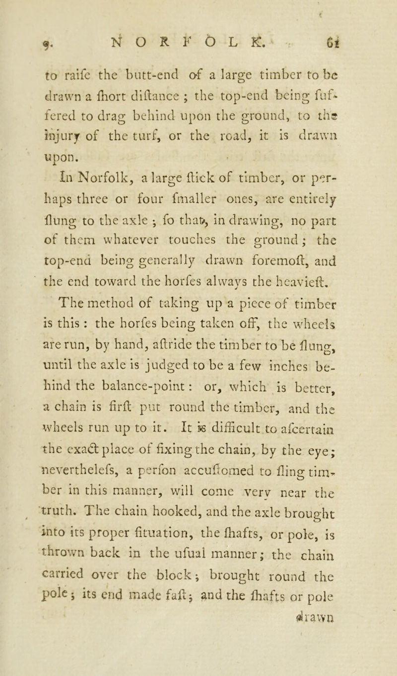 to raife the butt-end O'f a large timber to be drawn a fhort dillance ; the top-end being fut* fered to drag behind upon the ground, to the injurj- of the turf, or the road, it is drawn upon. In Norfolk, a large flick of timber, or per- haps three or four fmaller ones, are entirely flung to the axle ; fo that*, in drawing, no part of them whatever touches the ground; the top-end being generally drawn foremofl, and the end toward the horfes always the hcavieft. The method of taking up a piece of timber is this: the horfes being taken off, the wheels are run, by hand, aflride the timber to be flung, until the axle is judged to be a few Inches be- hind the balance-point: or, which is better, a chain is firft put round the timber, and the wheels run up to it. It k difficult to afeertain the exadl place of fixing the chain, by the eye; neverthelefs, a perfon accuflomed to fline tim^ ber in this manner, will come verv near the 'truth. The chain hooked, and the axle brought into its proper fituatlon, the (hafts, or pole, is thrown back in the ufual manner; the chain carried over the block; brought round the pole; its end made fail; and the (hafts or pole «lrawa I