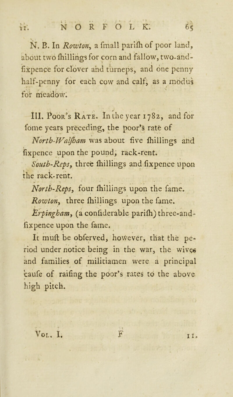 about two fliillirio;s for corn and fallow, two-and- < > ^ ’ I * I fixpence for clover and turneps, and one penny half-penny for each cow and calf^ as a modus for nieadbwl T , , ' III. Poor’s Rate. In the year 1782, and for fdme years preceding, the poor’s ratfe of North-JValJham was about live Ihillings arid / fixpence upon the pound, rack-rent. South-RepSy three Ihillings and fixpence upon the rack-rent. North-RepSy four Ihillings upon the fame. Rowtoiiy three Ihillings upon the fame. £rpinghamy (a confiderable parilh) three-and- fixpence upon the fame. It muft be obferved, however, that the pe- riod under notice being in the war, the wive€ and families of militiamen were a principal r * caufe of raifing the poor’s rates to the above high pitch. VoL. I, h 11«