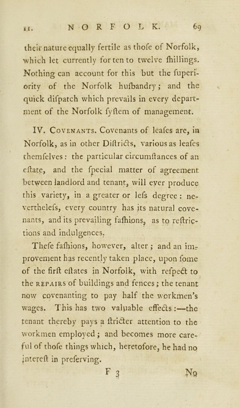 their nature equally fertile as thofe of Norfolk, which let currently for ten to twelve fhillings. Nothing can account for this but the fuperi- ority of the Norfolk hufbandry; and the quick difpatch which prevails in every depart- ment of the Norfolk fyftem of management. IV. Covenants. Covenants of leafes are, in Norfolk, as in other Didridls, various as leafes themfelves : the particular circumdances of an edate, and the fpecial matter of agreement betv/een landlord and tenant, will ever produce this variety, in a greater or lefs degree : ne- yerthelefs, every country has its natural cove- nants, and its prevailing falblons, as to reftric- tions and indulgences. Th,efe fafhions, however, alter ; and an inir provementhas recently taken place, upon fpme of the firft edates in Norfolk, with refpeft to the REPAIRS of buildings and fences; the tenant now covenanting to pay half the workmen’s w^ages. This has two valuable efFecls:—the tenant thereby pays a dridter attention to the workmen employed; and becomes more care- ful of thofe things which, heretofore, he had no ‘ntered in preferving. F 3 Nq