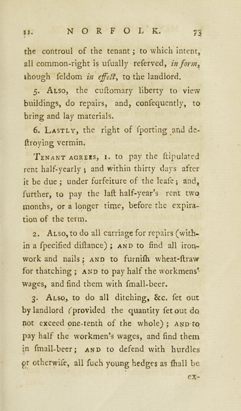 4 the controul of the tenant; to which Intent, all common-right is ufually refer ved, in form^ though feldom in to the landlord. 5. Also, the cuftomary liberty to view buildings, do repairs, and, confequently, to bring and lay materials. k 6. Lastly, the right of fporting and de- ftroying vermin. Tenant agrees, j. tq pay the ftipulated rent half-yearly ; and within thirty days after it be due ; under forfeiture of the leafe; and, further, to pay the laft half-year’s rent two months, or a longer tirq^? before the expira- tion of the term. 2. Also, to do all carriage for repairs (with*, in a fpecified diftance) ; and to find all iron- work and nails; and to furnifli wheat-ftraw * ? ■ ' for thatching ; and to pay half the workmens’ wages, and find them with fmall-beer. 3. Alsq, to do all ditching, &c. fet out by landlord f provided the quantity fet put do not exceed one-tenth of the whole) ; AND-to pay half the workmen’s wages, and find them in fmall-beer; and to defend with hurdles pr otherwife, all fuch young hedges as ihall be ex-