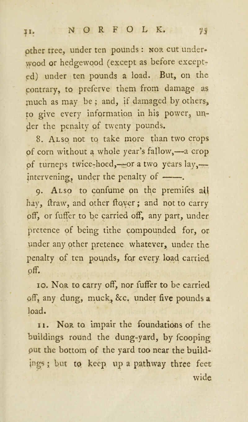 other tree, under ten pounds: nor cut under- ^yood or hedgewqod (except as before except- ed) under ten pounds a load. But, on the contrary, to preferve them from damage as much as may be ; and, if damaged by others, to give every information in his power, un- der the penalty of twenty pounds. 8. Also not to take more than two crops of corn without a whqle year’s fallow,—a crop of turneps twice-hoed,—or a two years lay,— intervening, under the penalty of —. 9. Also to confume on the premifes all hay, draw, and other ftoyer; and not to carry off, or fuffer to be carried off, any part, under pretence of being tithe compounded for, or under any other pretence whatever, under the penalty of ten ppqnds, fqr every, load carried off. 10. Nor to carry off, nor fuffer to be carried off, any dung, muck, &c. under five pounds a load. u n. Nor to impair the foundations of the buildings round the dung-yard, by fcooping put the bottom of the yard too near the build- ings I but tq keep up a pathway three feet wide