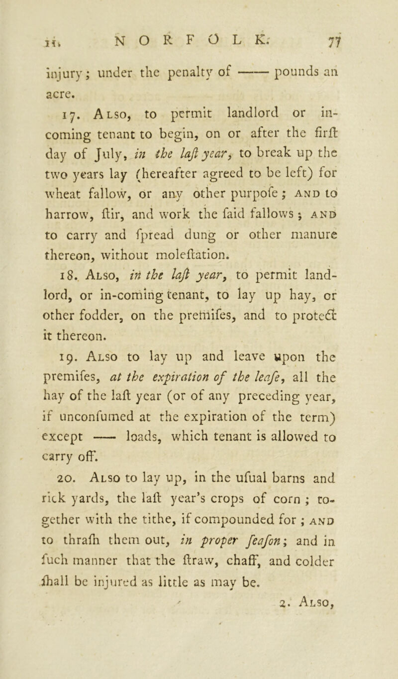 iniury; under the penalty of pounds an acre. 17. Also, to permit landlord or in- coming tenant to begin, on or after the firft day of July, m the lajl year, to break up the two years lay (hereafter agreed to be left) for wheat fallow, or any other purpofe; and to harrow, ftir, and work the faid tallows; and to carry and fpread dung or other manure thereon, without m.olefiation. 18.. Also, in the lajl year^ to permit land- lord, or in-corning tenant, to lay up hay, of other fodder, on the pretiiifes, and to protect it thereon. 19. Also to lay up and leave upon the premifes, at the expiration of the leafe^ all the hay of the laft year (or of any preceding year, if unconfumed at the expiration of the term) except loads, which tenant is allowed to carry off. 20. Also to lay up, in the ufual barns and rick yards, the laft year’s crops of corn ; to- gether with the tithe, if compounded for ; and to thrafn them out, in proper feafon; and in fuch manner that the ftraw, chaff, and colder ihall be injured as little as may be. 2. Also,