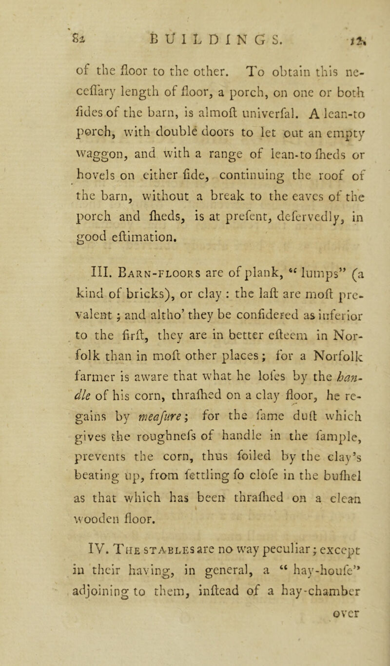 of the floor to the other. To obtain this ne- ceflary length of floor, a porch, on one or both fldes of the barn, is almoft univerfal. A lean-to porch, with double doors to jet out an empty waggon, and with a range of lean-to fheds or hovels on either fide, continuing the roof of the barn, without a break to the eaves of the porch and Iheds, is at prefent, defervedly, in good eflimation. III. Barn-floors are of plank, lumps’’ (a kind of bricks), or clay : the laft are mofl pre- valent ; and altho’ they be confidered as inferior to the firfl, they are in better efteem in Nor- folk than in mofl: other places; for a Norfolk farmer is aware that what he lofes by the hoM- die of his corn, thraflied on a clay floor, he re- gains by meafure; for the fame dud; which gives the ronghnefs of handle in the fample, prevents the corn, thus foiled by the clay’s beating up, from fettling fo clofe in the bufliel as that v/hich has been thraflied on a clean wooden floor. IV. THE STABLES ai'C no way peculiar; except in their having, in general, a ‘‘ hay-houfe” adjoining to them, inftead of a hay-chamber over