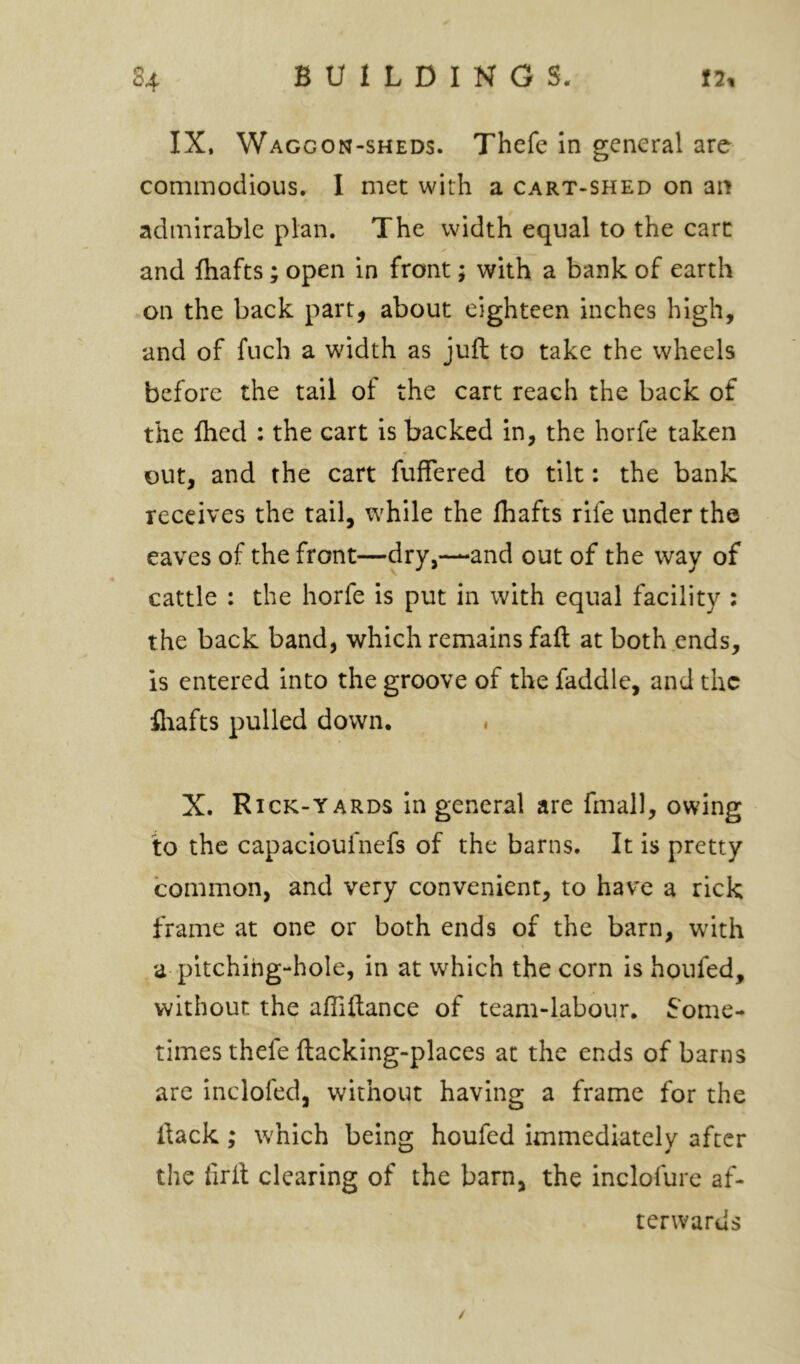 IX, Waggon-sheds. Thefe In general are commodious. 1 met with a cart-shed on an admirable plan. The width equal to the cart and fhafts ; open in front; with a bank of earth on the back part, about eighteen inches high, and of fuch a width as juft to take the wheels before the tail of the cart reach the back of the ftied : the cart is backed in, the horfe taken out, and the cart fuffered to tilt: the bank receives the tail, while the fhafts rife under the eaves of the front—dry,—and out of the way of cattle : the horfe is put in with equal facility : the back band, which remains faft at both ends, is entered into the groove of the faddle, and the fliafts pulled down. . X. Rick-YARDS In general are fmall, owing to the capacloufnefs of the barns. It is pretty common, and very convenient, to have a rick frame at one or both ends of the barn, with a pitching-hole, in at which the corn is houfed, without the afliftance of team-labour, Some- times thefe ftacking-places at the ends of barns are inclofed, without having a frame for the ftack; which being houfed immediately after the firft clearing of the barn, the inclofurc af- terwards /