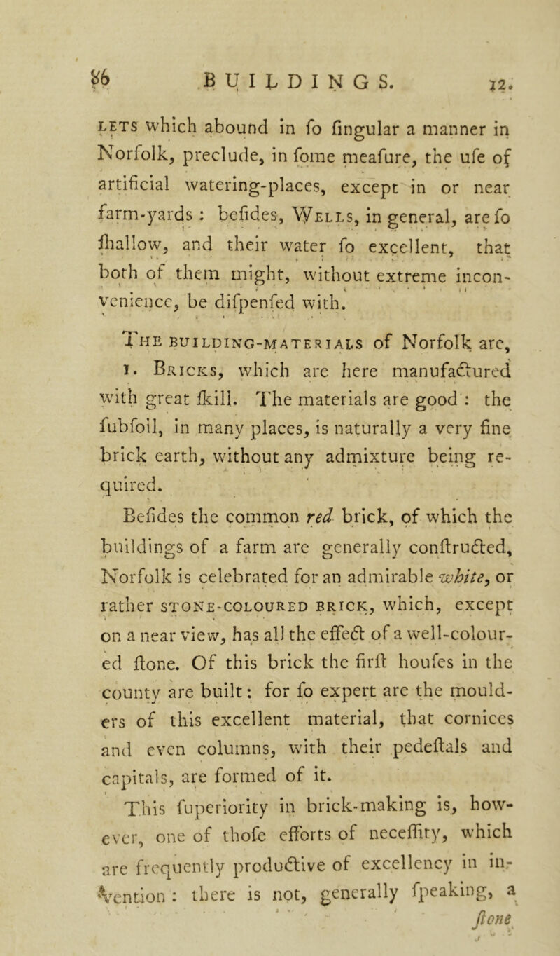 in fo Angular a manner in Norfolk, preclude, in fome nieafure, the ufe of j , . * * artificial watering-places, except in or near farm-yards : befides. Wells, in general, arefo fallow, and their water fo excellent, that both of them might, without extreme incoii' ' . (I vcnience, be difpenfed with. The BUILDING-MATERIALS of Norfolk are, I. Bricks, which are here manufaftured with great fkill. The materials are good : the fubfoil, in many places, is naturally a very fine brick earth, without any adrnixture being re- quired. Befides the common red brick, of which the buildings of a farm are generally confirudled, Norfolk is celebrated for an admirable white^ or rather stone-coloured brick, which, except on a near view, has all the effed of a well-colour- ed ftone. Of this brick the firfi: houfes in the county are built: for fo expert are the mould- ers of this excellent material, that cornices and even columns, with their .pedeftals and capitals, are formed of it. This fuperiority in brick-making is, how- ever, one of thofe efforts of neceffity, which are frequently produdlive of excellency in in- 'Vention : there is not, generally fpeaking, a ■ ' ■ ' “ • ' ■ ^ ' pne'^^