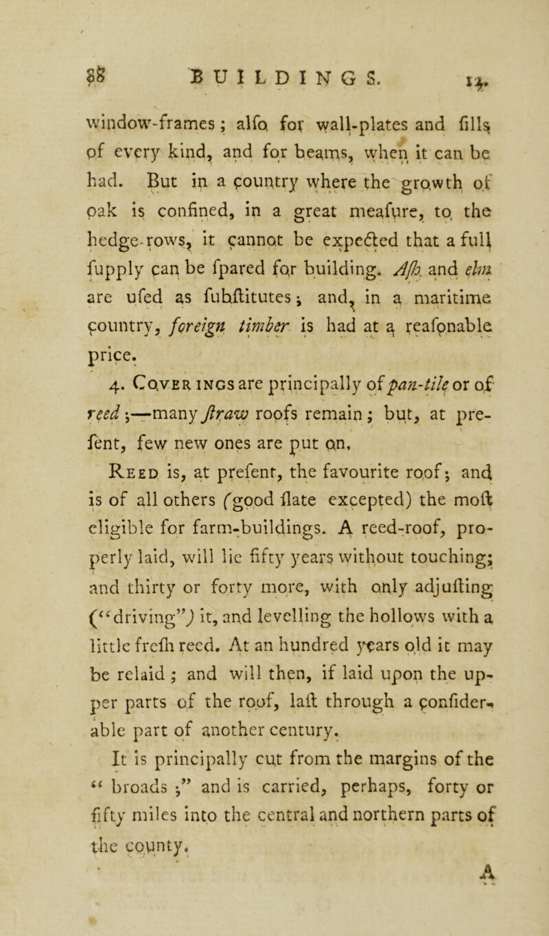 window-frames; alfq fov wall-plates and fills pf every kind, and for beams, when It'can be. had. But in a country where7the growth of oak is confined, in a great meafvwe, to, the hedge-rows, it cannot be expedled that a full fupply can be fpared for building. and ehri are ufed as fuhflitutes; and, .in a maritime pountry, foreign timber is had at a teafonable price. 4. Cover iNcsare principally oi;pan.-tik ox of reed many Jlraw roofs remain; but, at pre- ^ X fentj few new ones are put on. Reed is, a.t prefent, the favourite roof; and is of all others (good flate excepted) the moft eligible for farm-buildings. A reed-roof, pro- perly laid, will lie fifty years without touching; and thirty or forty more, with only adjufiing (‘Mriving’^J It, and levelling the hollows with a little frefii reed. At an hundred }^ars old it may be relaid ; and will then, if laid upon the up- per parts of the roof, lail through a ponfider-. able part of another century. It is principally cut from the margins of the broads and is carried, perhaps, forty or fifty miles Into the central and northern parts of the county. A