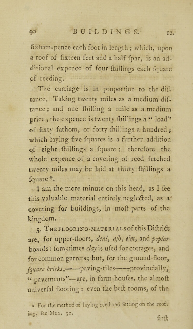 iixteen-pcnce each foot in length ; which, upon a roof of fixteen feet and a half fpar, Is an ad- ditional expence of four flhllings each fquarc of reeding. The carriage is in proportion to the dif- tance. Taking twenty miles as a medium diL tance ; and one fiiilling a mile as a medium price ; the expence is twenty ilrlllings a load” of hxty fathom, or forty fhillings, a hundred ; which laying five fquares is a further addition qf eight fhillings a fquare : therefore the wdiole expence of a covering of reed fetched twenty miles may be laid at thirty Ihillings a fquare I am the more minute on this head, as I fee this valuable material entirely neglcdled, as a*' covering for buildings, in moil parts of the kingdom, 5. The FLOORING-MATERIALS of thIs Dlflrift are, for upper-floors, deal^ aJJo^ e!m, znd poplar. boards : fometimes clay is ufed for cottages, and for common garrets; but, for the ground-floor, fquare bricks, paving-tiles rprovincially, pavements’'—are, in farm-houfes, the almoil univerfal flooring : even the beft rooms, of the * For the method of laying reed and fettlngon the rooL ing j fee Min. 5 - * firft