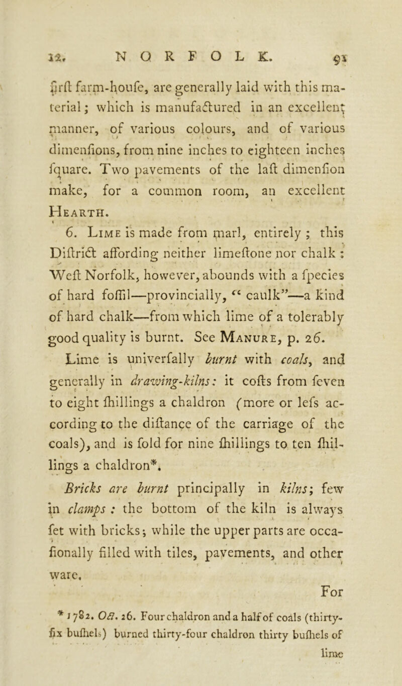 firfl; farm-houfe, are generally laid with this ma- terial ; which is manufadlurcd in an excellent 4. manner, of various colours, and of various dimenfions, from nine inches to eighteen inches jquare. Two pavements of the laft dimenfion f I ’ make, for a common room, an excellent * . I . f Hearth. 6. Lime is made from marl, entirely ; this Diftricfl affording neither limeftone nor chalk ; Weft Norfolk, however, abounds with a fpecies of hard fofiil—provincially, caulk’’—a kind of hard chalk—from which lime of a tolerably good quality is burnt. See Manure, p. 26. Lime is univerfally iurni with coals^ and generally in drawing-kilns: it cofts from feven to eight fhillings a chaldron (more or lefs ac- cording to the diffance of the carriage of the coals), and is fold for nine fhillings to ten fliil- lings a chaldron^. Bricks are burnt principally in kilns; few in clamps : the bottom of the kiln is alwa^’^s fet with bricks; while the upper parts are occa- lionally filled with tiles, pavements, and other 1 * - V . N 1 ware. For * I 08, 26. Four chaldron and a half of cods (thirty- fjx bufliels) burned thirty-four chaldron thirty bufliels of limo