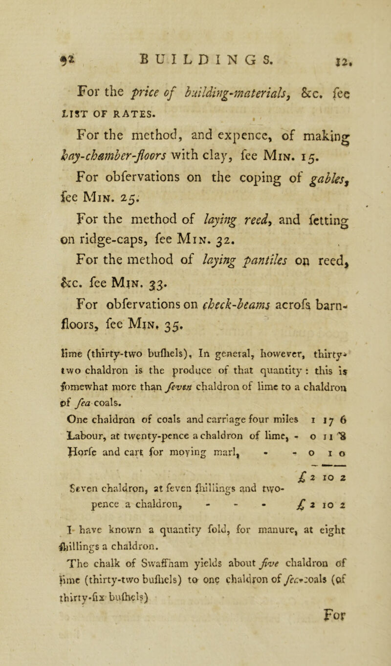 12, For the frice of building-materials^ &c. fee LIST OF RATES. For the method, and cxpencc, of making hay-chamber-floors c\2iy^ fee Min. 15. For obfervations on the coping of gables^ fee Min. 25. For the method of laying reed^ and fetting on ridge-caps, fee Min. 32. For the method of laying 'pantiles on reed^ &c. fee M|n. 33. For obfervations on (heck-beams acrofa barn- floors, fee MtN* 35. Hme (thirty-two bufliels). In general, however, thirty* two chaldron is the produce of that quantity : this is fomewhat more than fevtn chaldron of lime to a chaldron of coals. One chaldron of coals and carriage four miles 1 17 6 Labour, at twenty-pence a chaldron of lime, - o ii ^ fdorfe and cart for moying marl, - -010 £ 2 10 z Seven chaldron, at feven pullings and two- pence a chaldron, - - - £ z 10 2 I- have known a quantity fold, for manure, at eight fliillings a chaldron. The chalk of Swaffham yields about five chaldron of }\mc (thirty-two buflicls) to one chaldfon of fec^zo^iU (of thirty-fix bulhch) For