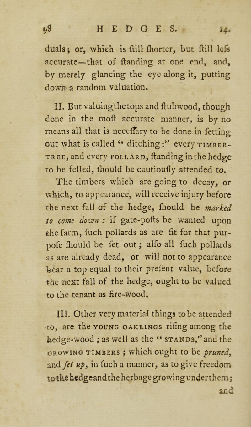 duals; or, which Is ftill fiiorter, but ftlll hk accurate—that of ftanding at one end, and, by merely glancing the eye along it, putting down' a random valuation. II. But valuing the tops and ftubwood, though done in the moil accurate manner, is by no means all that is necelfary to be done in fetting out what is called ditching:” every timber- tree, and every pollard, ftanding in the hedge to be felled, ftiould be cautioufty attended to. The timbers which are going to decay, or which, to appearance, will receive injury before the next fall of the hedge, ftiould be marked to come down : if gate-pofts be wanted upon the farm, fuch pollards as arc fit for that pur- pofe ftiould be fet out; alfo all fuch pollards as are already dead, or will not to appearance bear a top equal to their prefent value, before the next fall of the hedge, ought to be valued to the tenant as fire-wood^ III. Other very material things tobe attended 'to, are the young oaklings rifing among the hedge-wood ; as well as the stands,” and the growing timbers ; which ought to be pruned^ and fet up, in fuch a manner, as to give freedom to the hedgeandthe herbage growingunderthem