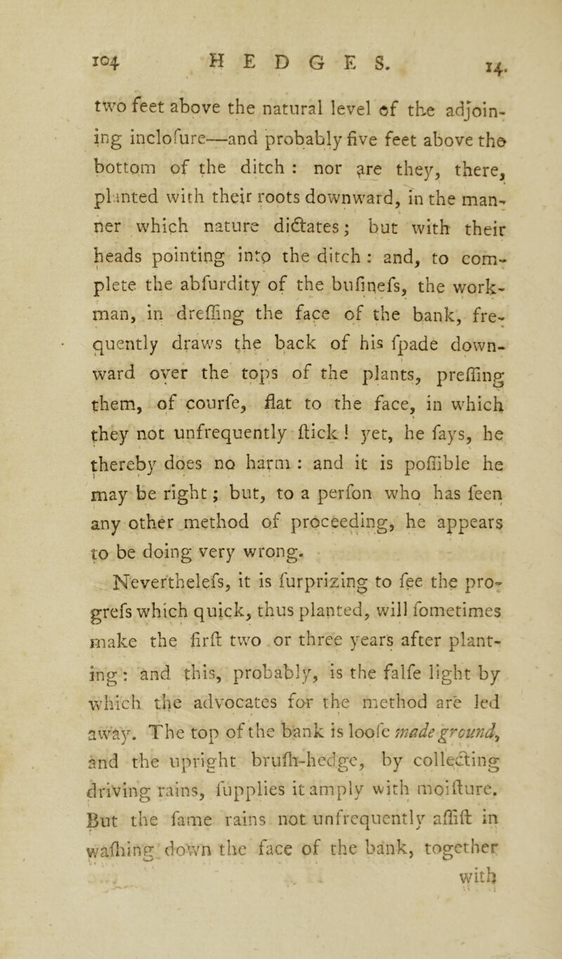14. two feet above the natural level of the adjoin- ing inclofure—and probably five feet above tho bottom of the ditch : nor ^re they, there, pl anted with their roots downward, in the man- ner which nature diftates; but with their heads pointing into the ditch : and, to com- plete the abfurdity of the bufinefs, the work- man, in drefling the face of the bank, fre- quently dravv's the back of his fpade down- t ward oyer the tops of the plants, prefiing them, of courfe, fiat to the face, in which \ they not unfrequently flick ! yet, he fays, he * t V thereby does no harm : and it is pofiible he may be right; but, to a perfon who has feen any other method of proceeding, he appears to be doing very wrong. Nevefthelefs, it is furprizing to fee the pro- grefs which quick, thus planted, will fometimes make the firfl two or three years after plant- ing : and this, probably, is the falfe light by which the advocates for the method are led < ' • away. The top of the bank is loofe made grcmdy and the upright brufli-hcdge, by collecting driving rains, fupplies it amply with moiftnre. But the fame rains not unfrequently aflift in wafliinfr down the face of the bank, together ... with