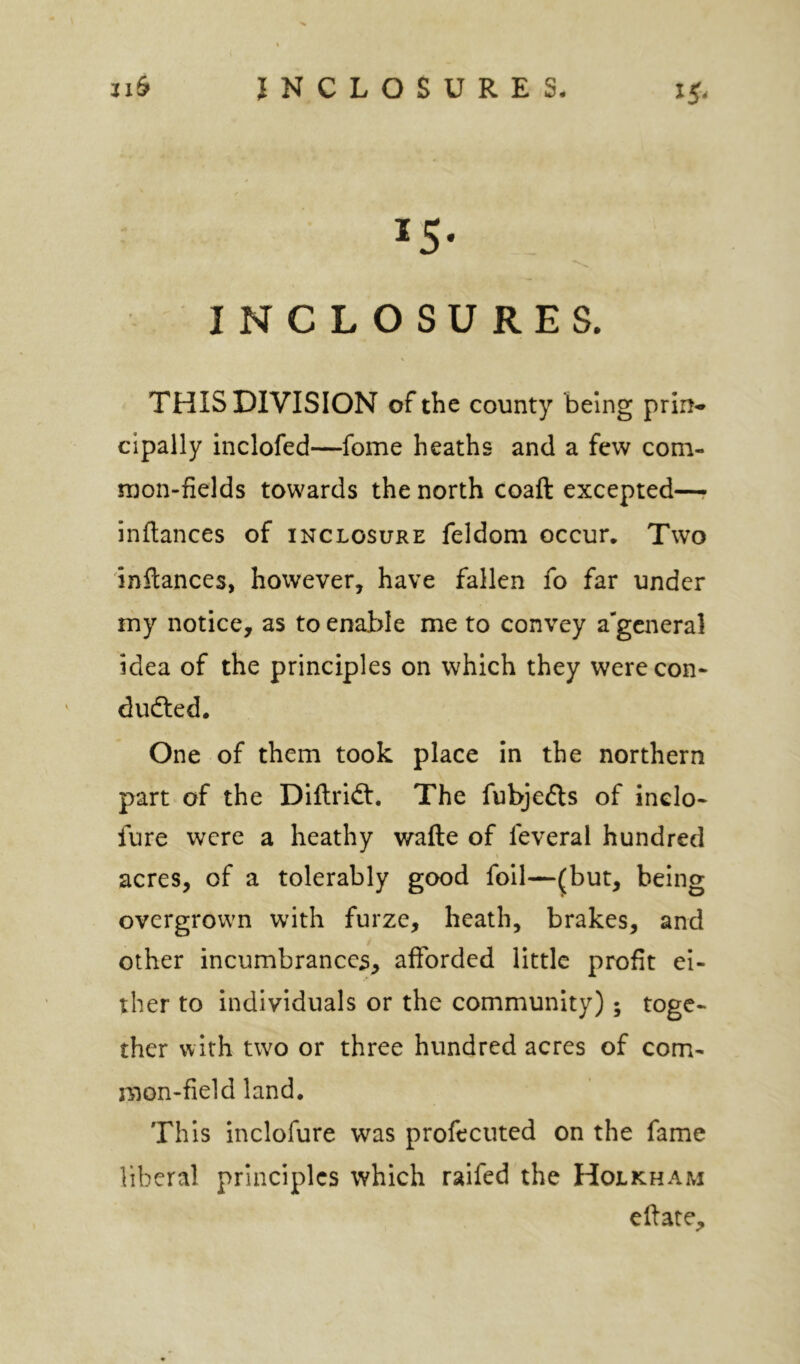 IS- I N C L O S U R E S. THIS DIVISION of the county being prin^ cipally inclofed—fome heaths and a few com- mon-fields towards the north coaft excepted—r inftances of inclosure feldom occur. Two inftances, however, have fallen fo far under my notice, as to enable me to convey a^gcneral idea of the principles on which they were con- dudted. One of them took place in the northern part of the Diftridt, The fubjedls of inelo- fure were a heathy wafte of feveral hundred acres, of a tolerably good foil—(but, being overgrown with furze, heath, brakes, and other incumbrance^, afforded little profit ei- ther to individuals or the community); toge- ther with two or three hundred acres of com- mon-field land. This inclofure was profecuted on the fame liberal principles which raifed the Holkham edate.