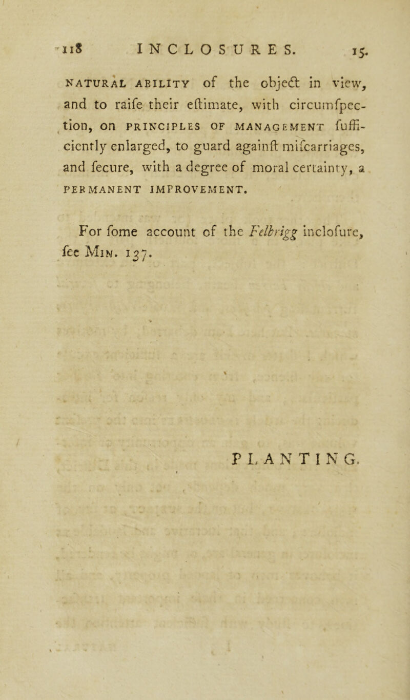 natural ability of the objecff in view, and to raife their eftimate, with circumfpec- ^ tion, on principles of management fuffi- cicnrly enlarged, to guard againll mifcarriages, and fecnre, with a degree of moral certainty, a permanent improvement. For fome account of the Felhy'tgg inclofure, fee Min. 137. P I. A N T I N G.