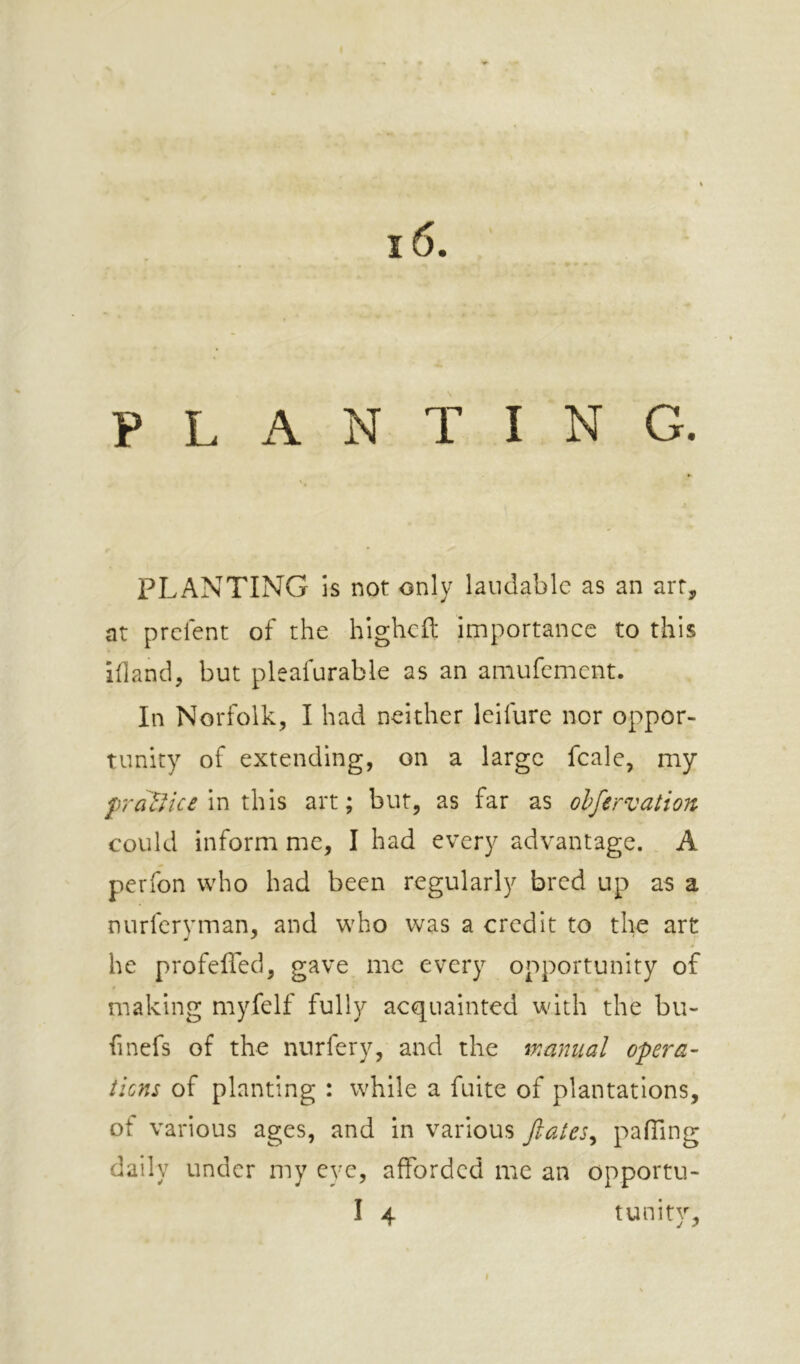 PLANTING. PLANTING is not only laudable as an art, at prefent of the hlghcfl importance to this ihancl, but pleafurable as an amufement. In Norfolk, I had neither leifure nor oppor- tunity of extending, on a large fcale, my praUice \x\ l\\\s art; but, as far as olfervation could inform me, I had every advantage. A perfon who had been regularly bred up as a nurferyman, and who was a credit to the art he profefied, gave me every opportunity of making myfelf fully acquainted with the bu- finefs of the nurfery, and the manual opera’ tiens of planting : while a fuite of plantations, of various ages, and in various ftates^ pafTing daily under my eye, afforded me an opportu- I 4 tunity,