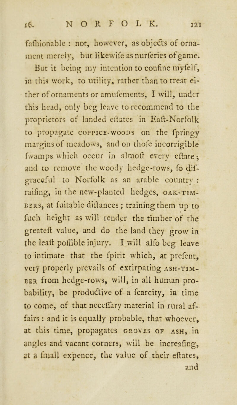 failiionablc : not, however, as objects of orna- ment merely, but iikewife as nurferics of game. But it being my intention to confine myfelf, in this work, to utility, rather than to treat ei- ther of ornaments or amufements, I will, under this head, only beg leave to recommend to the proprietors of landed ellates in Eaft-Norfolk to propagate coppice-woods on the fpringy margins of meadows, and on thofe incorrigible fwamps which occur in almcfl: every eftare*, and to remove the woody hedge-rows, fo dif- o;raccful to Norfolk as an arable country : p ■! raifing, in the new-planted hedges, oak-tim- bers, at fuitable difiances; training them up to r fuch height as will render the timber of the greatefi: value, and do the land they grow in the leafi poflible injury. I will alfo beg leave to intimate that the fpirit which, at prefent, very properly prevails of extirpating ash-tim- BER from hedge-rows, will, in all human pro- bability, be produdtive of a fcarcity, in time to come, of that neceflary material in rural af- fairs : and it is equally probable, that whoever, at this time, propagates groves of ash, in angles and vacant corners, will be increafing, at a fmall expcnce, the value of their eftates, and