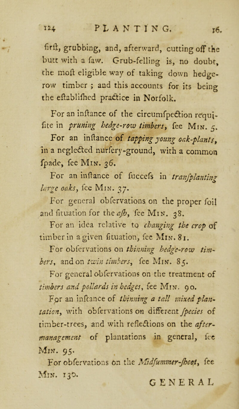 4 firft, grubbing, and, afterward, cutting off the butt with a faw. Grub-felling is, no doubt, the mofl eligible way of taking down hedge- row timber ; and this accounts for its being the eflabllfhed practice in Norfolk, For an Inflance of the circumfpedtion rcqui- fite in puning hedge-row timbersy fee Min. 5. For an of tapping young oak-plantsy In a negledted nurfery-ground, with a common fpade, fee Min. 36, For an inftance of fuccefs in tranfplanting large oaksy fee Min. 37. For general obfervations on the proper foil and fituation for th^ajhy fee Min. 38. For an idea relative tq changing the crop of timber in a given fituation, fee Min. 81. For obfervations on thinning hedge-row tim- bers , a n d on twin timberSy fee M i n . 85. For general obfervations on the treatment of timbers and pollards in hedges^ fee Min. 90. Fpr an infcance of thinning a tall mixed plan- tation y with obfervations on different fpecies of timber-trees, and with reflections on the after- management of plantations in general, fee Min. 95. For obfervations On the Midfummer-Jhco:ty fee Min. 13O. GENERAL