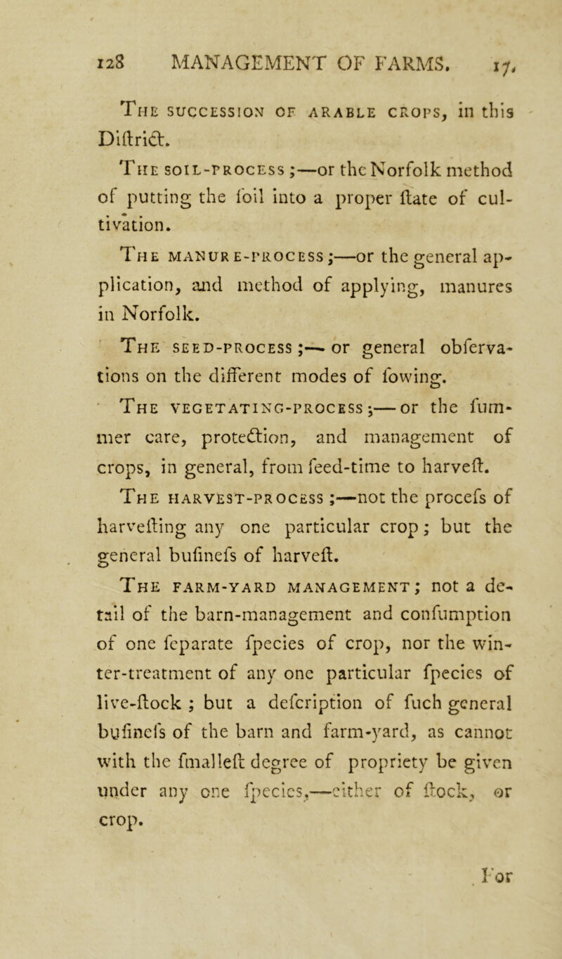 J7< The SUCCESSION OF ARABLE CROPS, ill tbis ' Dlftridt. THE SOIL-PROCESS ;—OF thc Norfollc method of putting the foil into a proper flate of cul- tivation. The manure-process;—or the general ap- plication, and method of applying, manures in Norfolk. The seed-process or general obferva- tions on the different modes of fowinof, ■ The vegetating-process ;—or the fum- mer care, protedlion, and management of crops, in general, from feed-time to harveff. The harvest-process ;—not the prccefs of harvefting any one particular crop; but the o;eneral bufinefs of harveft. The farm-yard management; not a de- tail of the barn-management and confumption of one feparate fpecies of crop, nor the win- ter-treatment of any one particular fpecies of live-flock ; but a defeription of fuch general bufinefs of the barn and farm-yard, as cannot with the fmalleft degree of propriety be given under any one fpecies,—cither of flock, or crop.