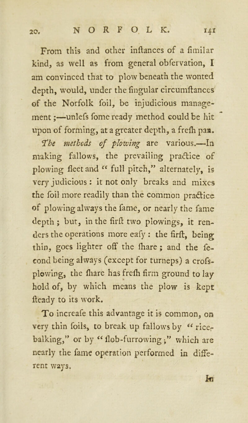 From this and other inftances of a fimllar kind, as well as from general obfervation, I am convinced that to plow beneath the wonted depth, would, under the lingular circumftances of the Norfolk foil, be injudicious manage- ment ;—unlefs fome ready method could be hit upon of forming, at a greater depth, a frelh paa, *The methods of plowing are various.—In making fallows, the prevailing pradice of plowing fleet and full pitch,’’ alternately, is very judicious: it not only breaks and mixes the foil more readily than the common pradice of plowing always the fame, or nearly the fame depth ; but, in the firfl: two plowings, it ren- ders the operations more eafy : the firft, being thin, goes lighter off the lhare; and the fe- cond being always (except for turneps) a crofs- plowing, the fliare has frelh firm ground to lay hold of, by which means the plow is kept Heady to its work. To increafe this advantage it is common, on very thin foils, to break up fallows by riccr balking,” or by flob-furrowingwhich are nearly the fame operation performed in diffe- rent ways. hr