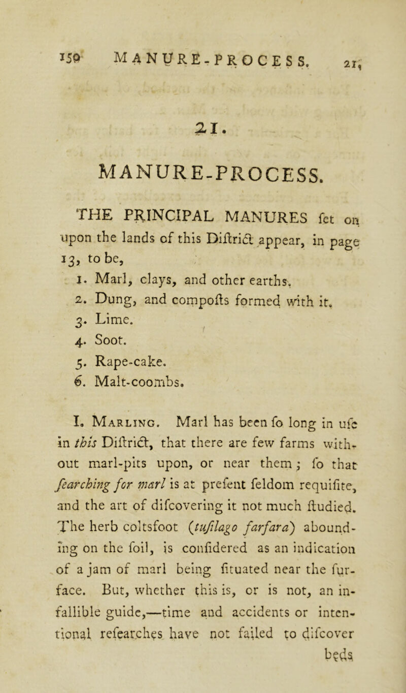 21, MANURE-PROCESS. THE PRINCIPAL MANURES fet on upon the lands of this Diftrift appear, in page 13, to be, I. Marl, clays, and other earths, 1. Dung, and cornpofls formed with it. 2. Lime. I 4. Soot. 5. Rape-cake. 6. Malt-coombs. I, Marling. Marl has been fo long in ufc in ibis Diftridt, that there are few farms with- out marl-pits upon, or near them; fo that fearching for marl is at prefent feldom requifite, and the art of difcovering it not much ftudied. The herb coltsfoot {tiifilago farfara') abound- ing on the foil, is conlidered as an indication of a jam of marl being ftuated near the fur- face. But, whether this is, or is not, an in- fallible guide,—time and accidents or inten- tional refear.ches, have not failed to difeover b^dsi