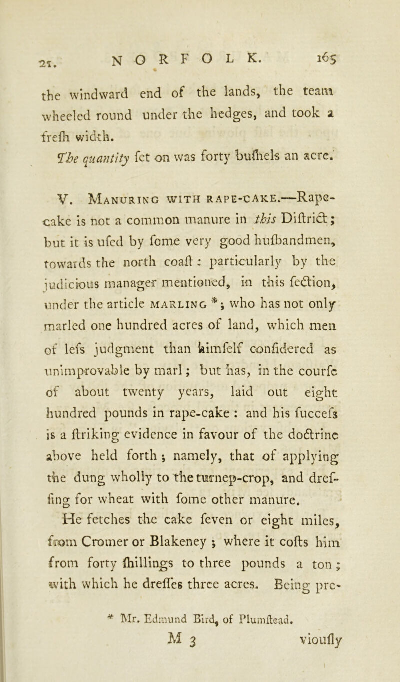 the windward end of the lands, the team wheeled round under the hedges, and took a frefli width. The ({iiantity fet on was forty bufnels an acre. V. Manuring with rape-cake.—Rape- cake is not a common manure in this Diflrid; but it is ufed by feme very good hufbandmen, towards the north coafl:: particularly by the iudicious manager mentioned, in this fedllon^ under the article marling ^ \ who has not only marled one hundred acres of land, which men of lefs judgment than kimfelf confid-ered as unimprovable by marl; but has, in the courfc of about twenty years, laid out eight hundred pounds in rape-cake : and his fuccefs is a ftriking evidence in favour of the doftrine above held forth ; namely, that of applying the dung wholly to the tm*nep-crop, and dref- fing for wheat with fome other manure. He fetches the cake feven or eight miles, from Cromer or Blakeney ; where it coils him from forty Ihillings to three pounds a ton; with which he drelTes three acres. Being pre- ^ IMr, Edmund Bird, of Plumilead.