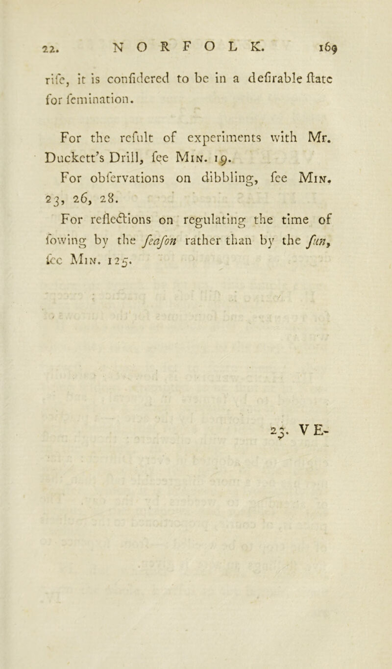 rife, it is confidcred to be in a defirable ftatc for fcmination. For the rcfult of experiments with Mr. Duckett’s Drill, fee Miisr. 19. For obfervations on dibbling, fee Min’. 23, 26, 28. For refledllons on ‘ regulating the time of fowing by the feafon rather than by the fun^ Icc Min. 125. 2 VE-