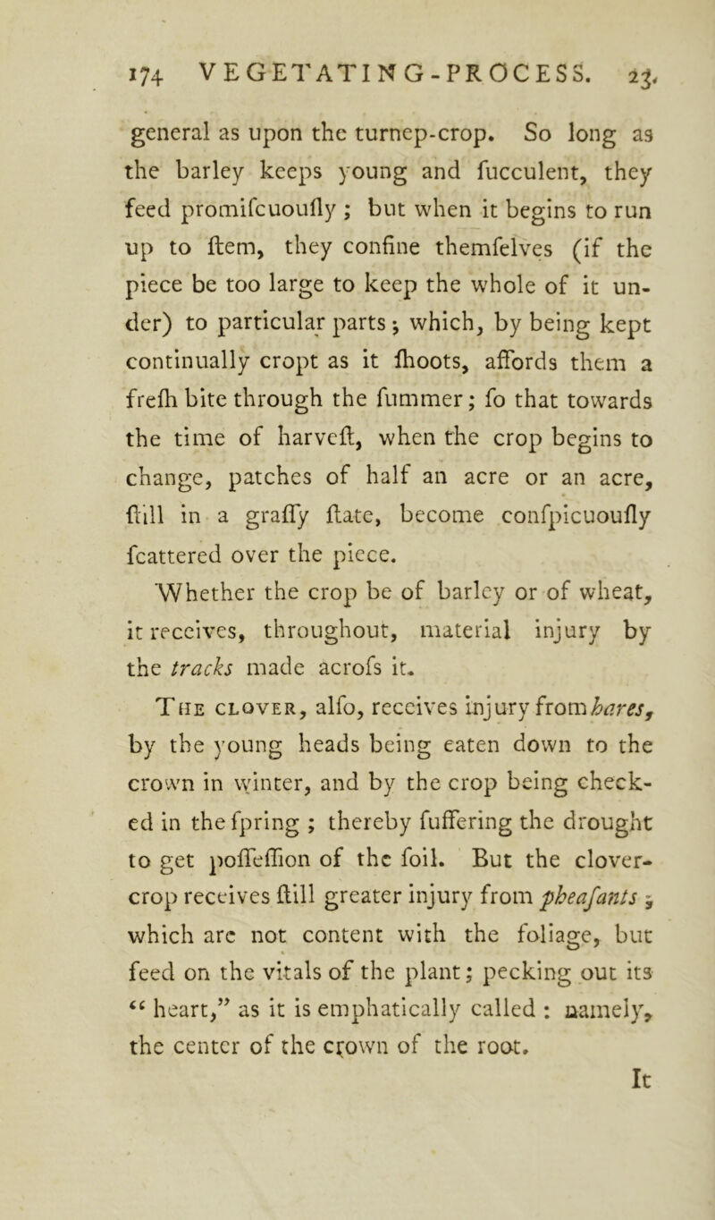 general as upon the turnep-crop. So long as the barley keeps young and fucculeiit, they feed promifcuoufly ; but when it begins to run up to ftem, they confine themfelves (if the piece be too large to keep the whole of it un- der) to particular parts *, which, by being kept continually crept as it Ihoots, affords them a frefhbite through the fummer; fo that towards the time of harveft, when the crop begins to change, patches of half an acre or an acre, ffill in a graffy ffate, become confpicuoufly fcattered over the piece. Whether the crop be of barley or of wheat, it receives, throughout, material injury by the tracks made acrofs it, Tue clover, alfo, receives Injury from by the young heads being eaten down to the crown in vvinter, and by the crop being check- ed in thefpring ; thereby fuffering the drought to get poffeffion of the foil. But the clover- crop receives ftill greater injury from pheafants j which arc not content with the foliage, but « feed on the vitals of the plant; pecking out its heart,as it is emphatically called : namely, the center of the ctown of the root. It