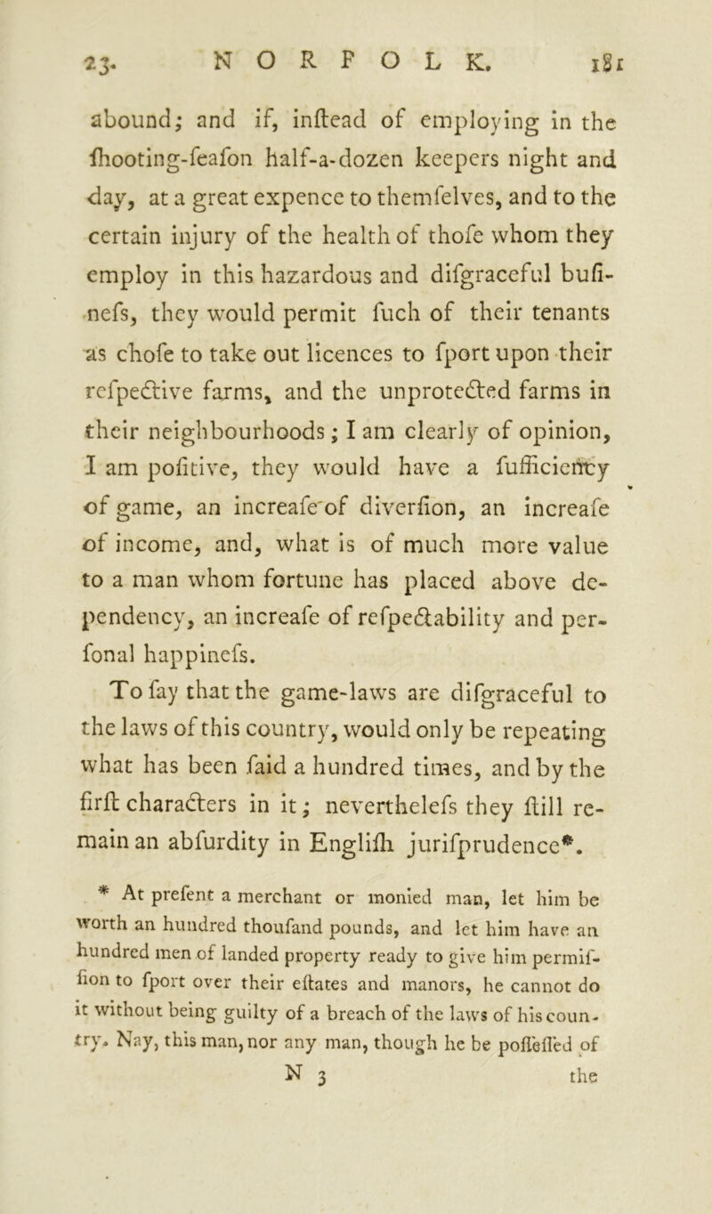 abound; and if, inftead of employing in the Ihooting-feafon half-a-dozen keepers night and day, at a great expence to themfelves, and to the certain injury of the health of thofe whom they employ in this hazardous and difgraceful bufi- nefs, they would permit fuch of their tenants as chofe to take out licences to fport upon their refpedtive farms, and the unprotected farms in their neighbourhoods; lam clearly of opinion, I am politive, they would have a fufficienty of game, an increafe'of diverfion, an increafe of income, and, what is of much more value to a man whom fortune has placed above de- pendency, an increafe of refpeClability and per- fonal happinefs. To fay that the game-laws are difgraceful to the laws of this country, would only be repeating what has been faid a hundred times, and by the firftcharacters in it; neverthelefs they Rill re- main an abfurdity in Englifli jurifprudence^. * At prefent a merchant or monied man, let him be worth an hundred thoufand pounds, and let him have an hundred men of landed property ready to give him permif- lion to fport over their eftates and manors, he cannot do it without being guilty of a breach of the laws of his coun- try. Nay, this man, nor any man, though he be poflefled of N 3 the