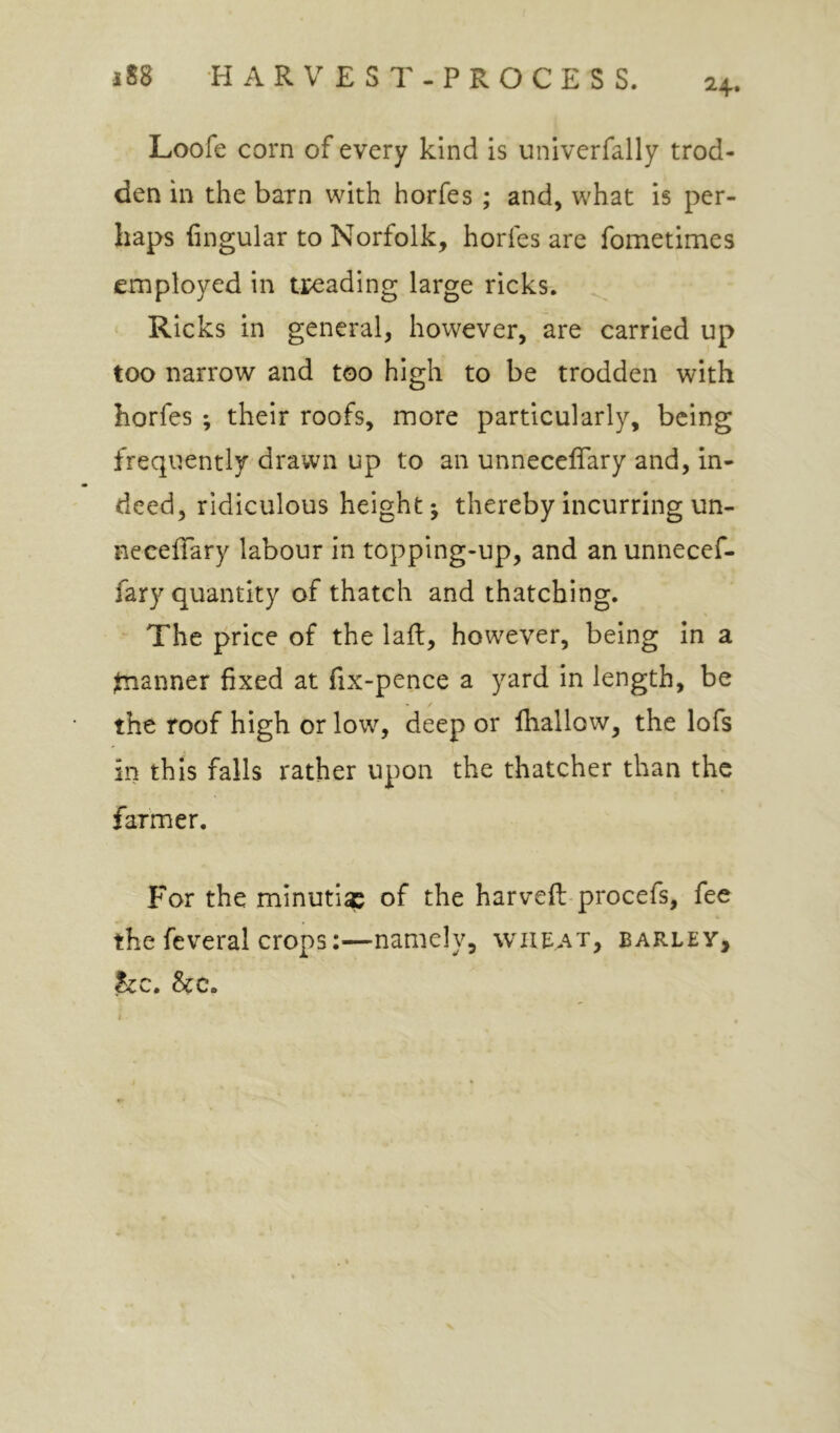 24. Loofe corn of every kind is univerfally trod- den in the barn with horfes ; and, what is per- haps Angular to Norfolk, horfes are fometimes employed in treading large ricks. Ricks in general, however, are carried up too narrow and too high to be trodden with horfes ; their roofs, more particularly, being frequently drawn up to an unnecelTary and, in- deed, ridiculous height j thereby incurring un- neceffary labour in topping-up, and an unnecef- fary quantity of thatch and thatching. The price of the lafl, however, being in a fanner fixed at fix-pence a yard in length, be the roof high or low, deep or fhallow, the lofs in this falls rather upon the thatcher than the farmer. For the minuti^ of the harvefli-procefs, fee the feveral crops:—namely, wheat, barley, he, he.