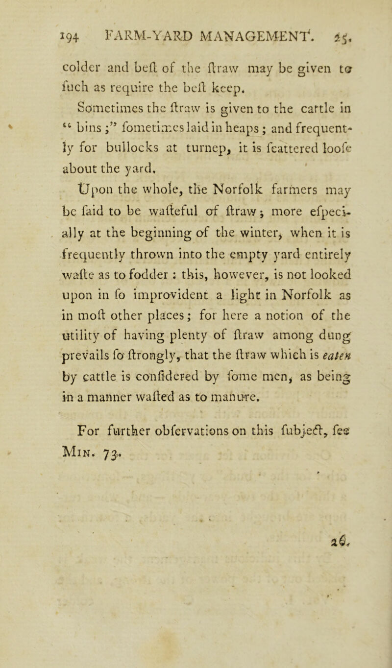 colder and bed of the draw may be given to fuch as require the bed keep. Sometimes the draw is given to the cattle in bins;’’ fometimes laid in heaps ; and frequent- ly for bullocks at turnep, it is feattcred loofe about the yard, tJpon the whole, the Norfolk farmers may be faid to be wadeful of draw; more efpeci- ally at the beginning of the winter, when it is frequently thrown into the empty yard entirely wade as to fodder : this, however, is not looked upon in fo improvident a light in Norfolk as in mod other places; for here a notion of the utility of having plenty of draw among dung prevails fo drongly, that the draw which is eaSePi by cattle is conddered by fome men, as being in a manner waded as to manure. * V For further obfervations on this fubyetff, fetj Min. 73,.